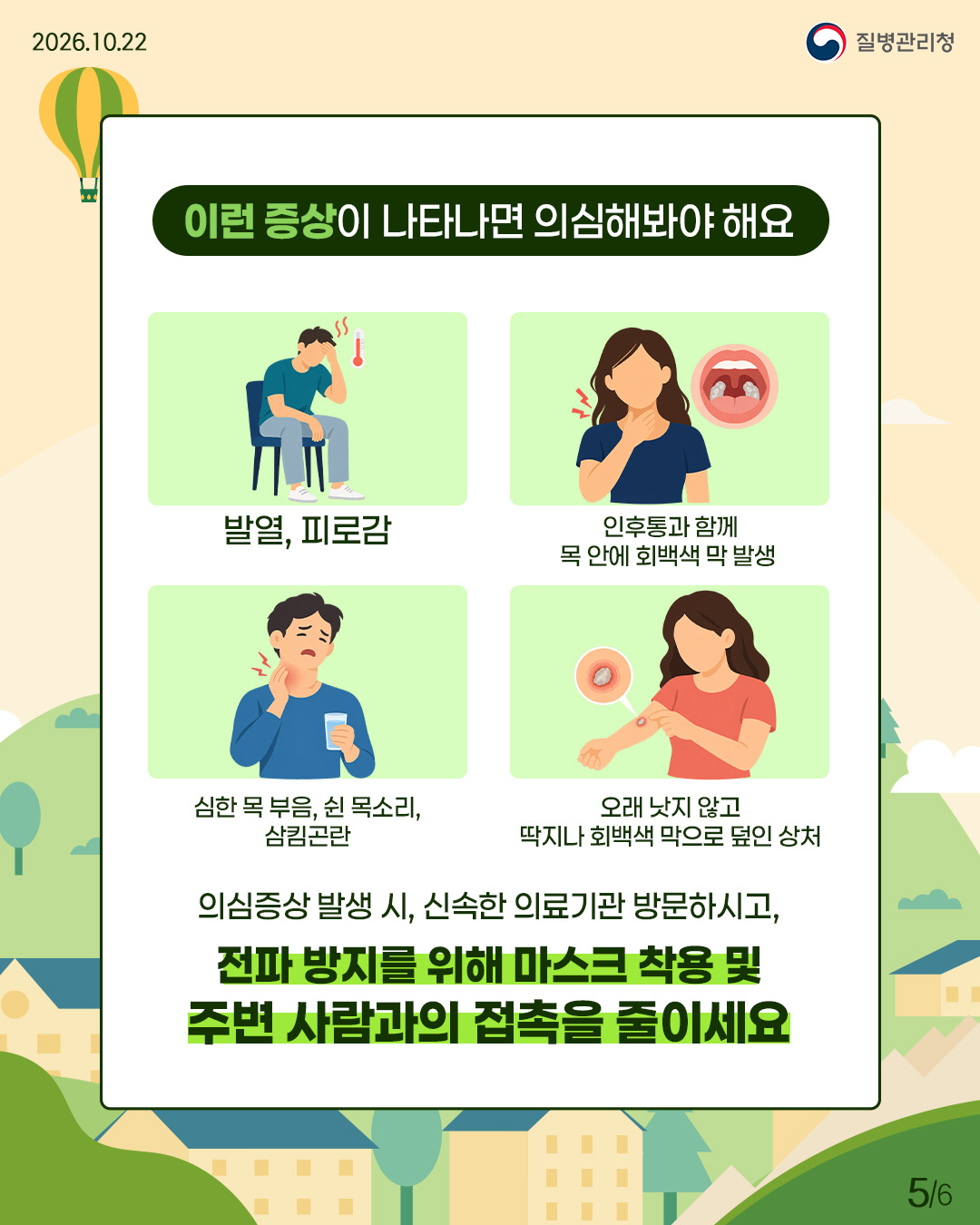 이런 증상이 나타나면 의심해봐야 해요: 발열/피로감, 인후통과 함께 목 안에 회백색 막 발생, 심한 목 부음/쉰 목소리/삼킴곤란, 오래 낫지 않고 딱지나 회백색 막으로 덮인 상처. 의심증상 발생 시, 신속히 의료기관 방문하시고, 전파 방지를 위해 마스크 착용 및 주변 사람과의 접촉을 줄이세요
