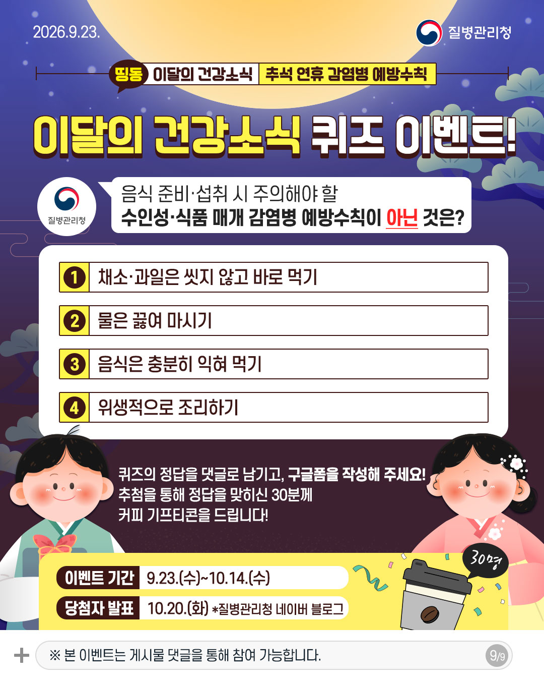 이달의 건강소식 퀴즈 이벤트!  음식 준비&middot;섭취 시 주의해야 할 수인성&middot;식품 매개 감염병 예방수칙이 아닌 것은?  1 채소&middot;과일은 씻지 않고 바로 먹기 2 물은 끓여 마시기 3 음식은 충분히 익혀 먹기 4 위생적으로 조리하기  퀴즈의 정답을 댓글로 남기고, 구글폼을 작성해 주세요! 추첨을 통해 정답을 맞히신 30분께 카페 기프티콘을 드립니다!  이벤트 기간 9.23.(수)~10.14.(수) 당첨자 발표 10.20.(화) *질병관리청 네이버 블로그 ※ 본 이벤트는 게시물 댓글을 통해 참여 가능합니다.