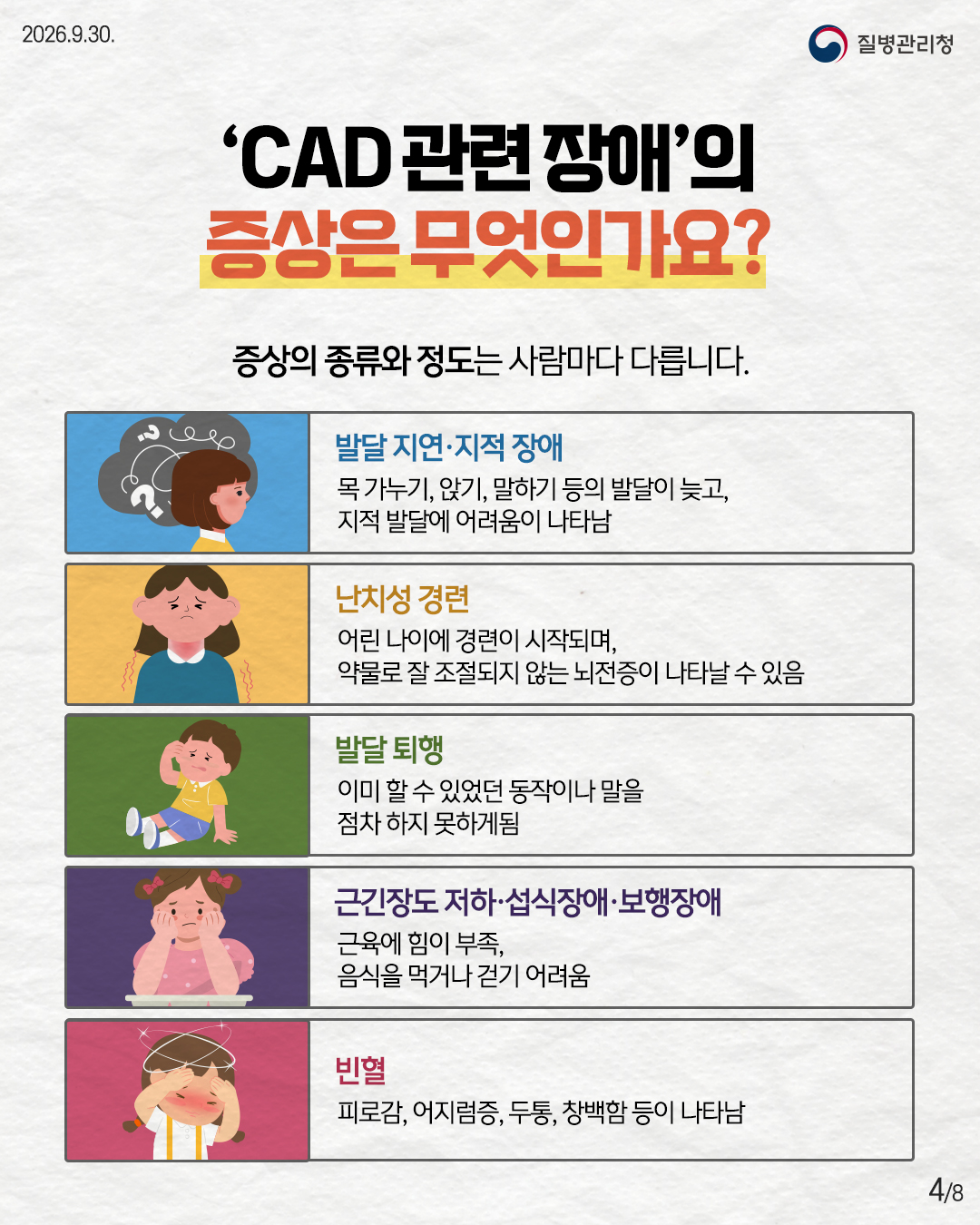 'CAD 관련장애&rsquo;의 증상은 무엇인가요? 증상의 종류와 정도는 사람마다 다릅니다. 발달지연&middot;지적장애 목가누기, 앉기, 말하기 등의 발달이 늦고, 지적 발달에 어려움이 나타남 난치성 경련 어린 나이에 경련이 시작되며, 약물로 잘 조절되지 않는 뇌전증이 나타날 수 있음 발달 퇴행 이미 할 수 있었던 동작이나 말을 점차 하지 못하게됨 근긴장도 저하&middot;섭식장애&middot;보행장애 근육에 힘이 부족, 음식을 먹거나 걷기 어려움 빈혈 피로감, 어지럼증, 두통, 창백함 등이 나타남