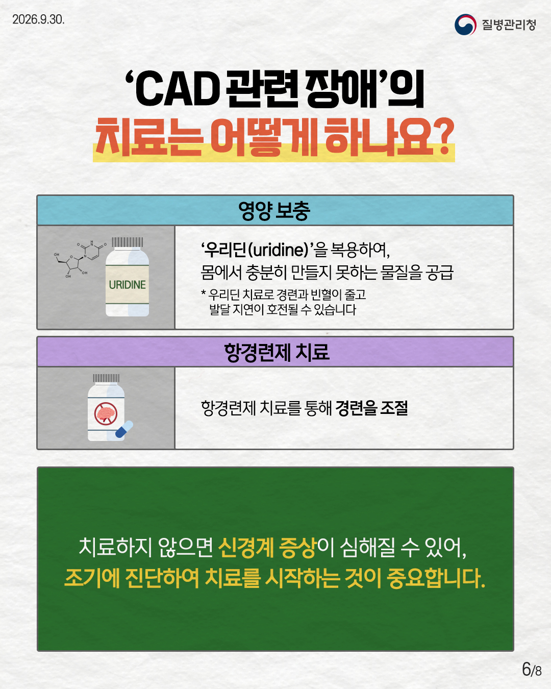 'CAD 관련장애'의 치료는 어떻게 하나요? '우리딘(uridine)'을 복용하여, 몸에서 충분히 만들지 못하는 물질을 공급 *우리딘 치료로 경련과 빈혈이 줄고 발달 지연이 호전될 수 있습니다 항경련제 치료 항경련제 치료를 통해 경련을 조절 치료하지 않으면 신경계 증상이 심해질 수 있어,  조기에 진단하여 치료를 시작하는 것이 중요합니다.