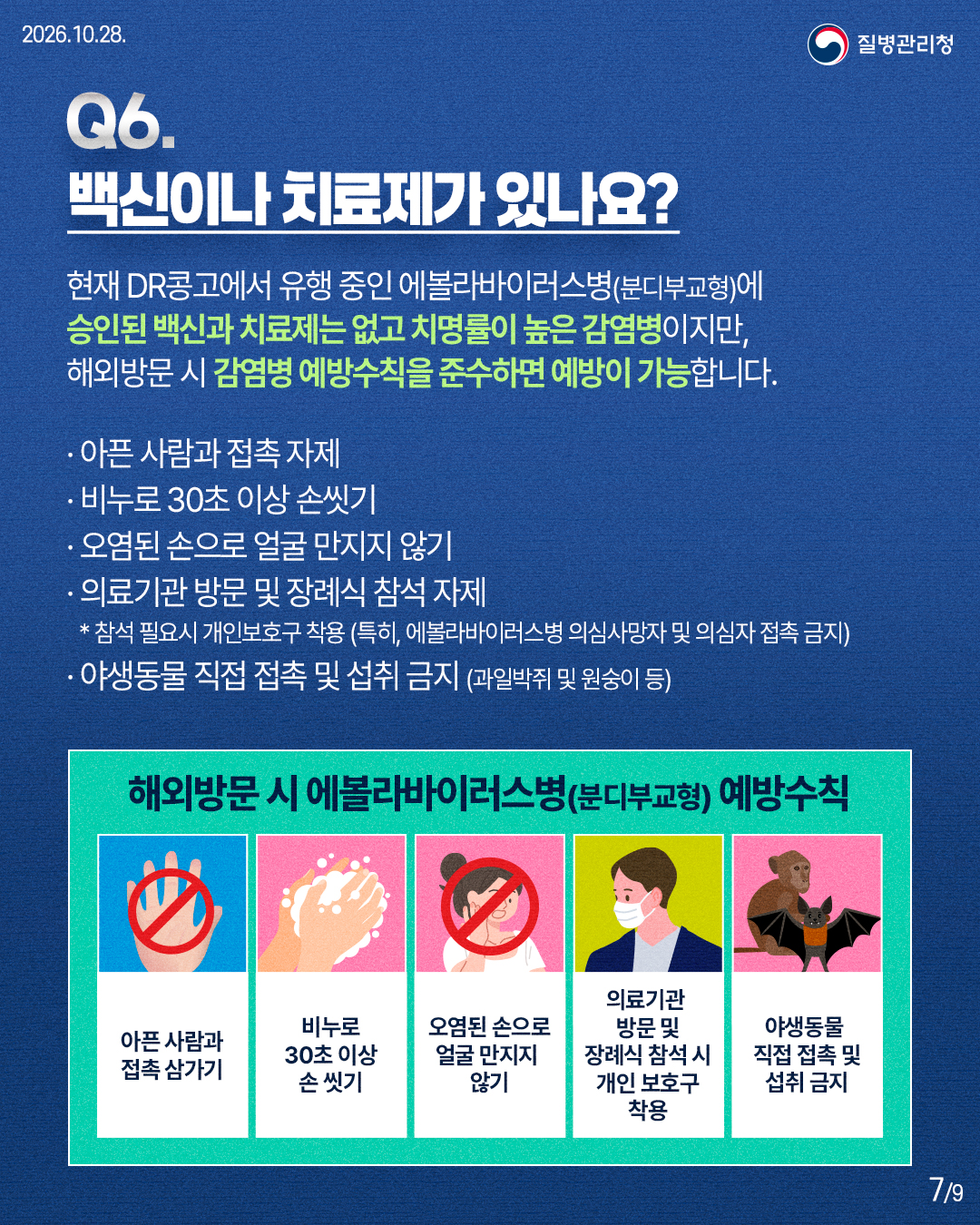 현재 DR콩고에서 유행 중인 에볼라바이러스병(분디부교형)에 승인된 백신과 치료제는 없고 치명률이 높은 감염병이지만, 해외방문 시 감염병 예방수칙을 준수하면 예방이 가능합니다. &middot; 아픈 사람과 접촉 자제 &middot; 비누로 30초 이상 손씻기 &middot; 오염된 손으로 얼굴 만지지 않기 &middot; 의료기관 방문 및 장례식 참석 자제 * 참석 필요시 개인보호구 착용 (특히, 에볼라바이러스병 의심사망자 및 의심자 접촉 금지) &middot; 야생동물 직접 접촉 및 섭취 금지 (과일박쥐 및 원숭이 등) 해외방문 시 에볼라바이러스병(분디부교형) 예방수칙  아픈 사람과 접촉 삼가기 비누로 30초 이상 손 씻기 오염된 손으로 얼굴 만지지 않기 의료기관 방문 및 장례식 참석 시 개인 보호구 착용 야생동물 직접 접촉 및 섭취 금지