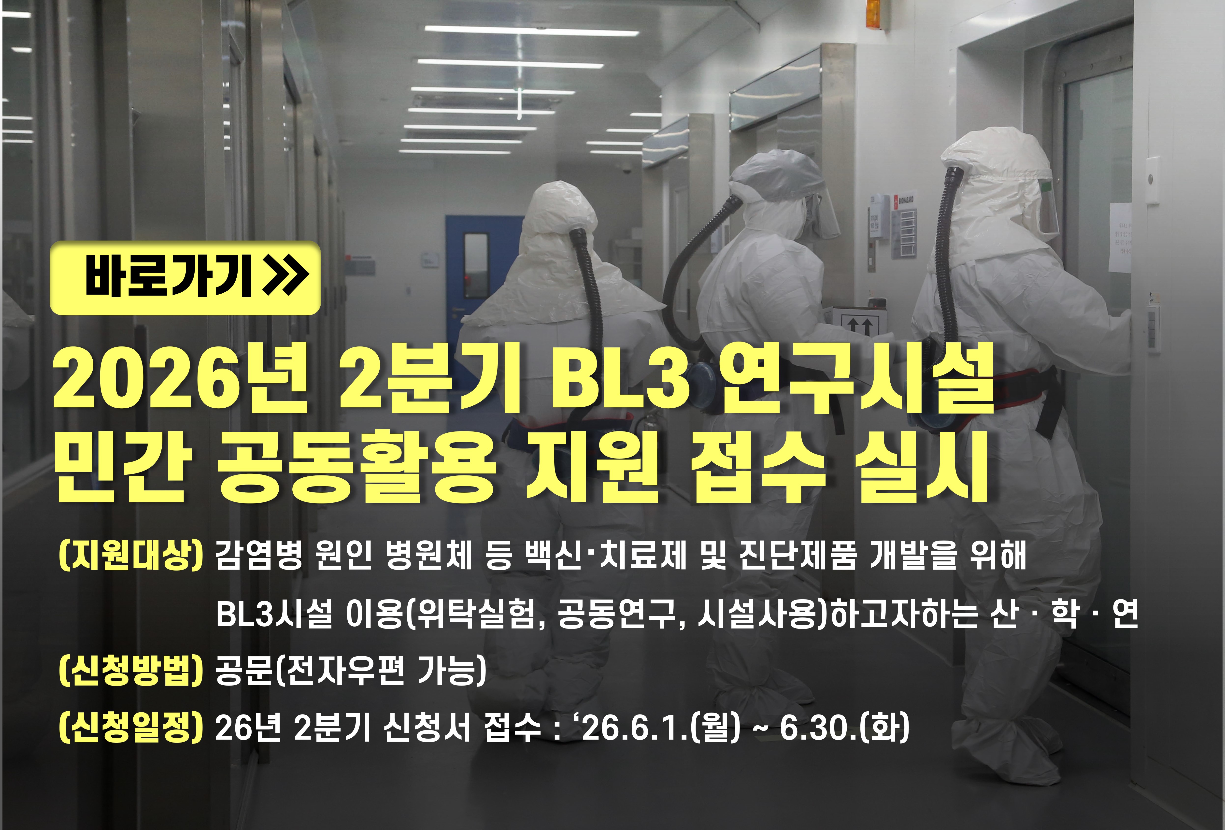 바로가기. 2026년 2분기 BL3 연구시설 민간 공동활용 지원 접수 실시 (지원대상) 감염병 원인 병원체 등 백신·치료제 및 진단제품 개발을 위해 BL3시설 이용(위탁실험, 공동연구, 시설사용)하고자하는 산·학·연 (신청방법) 공문(전자우편 가능) (신청일정) 26년 2분기 신청서 접수:'26.6.1.(월)~6.30.(화)
