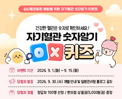 심뇌혈관질환 예방을 위한 자기혈관 숫자알기 이벤트 건강한 혈관은 숫자로 확인하세요! 자기혈관 숫자알기 ox 퀴즈 -이벤트 기간 : 2026.9.1.(화)~9.15.(화) -당첨자 발표 : 2026. 9. 30.(수) 개별 안내 및 질병관리청 블로그 공지 -당첨자 경품 : 정답자 100명 선정/ 편의점 상품권(5,000원 권) 증정
