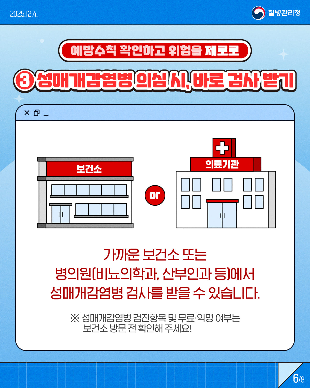 6/8 1/8 2025.12.4. 질병관리청 예방수칙 확인하고 위험을 제로로 ③ 성병 의심 시, 바로 검사 받기 가까운 보건소 또는 병의원(비뇨의학과, 산부인과 등)에서 성매개감염병 검사를 받을 수 있습니다. ※ 성매개감염병 검진항목 및 무료·익명 여부는 보건소 방문 전 확인해주세요!