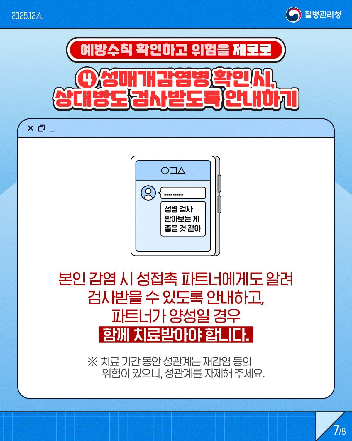 7/8 1/8 2025.12.4. 질병관리청 예방수칙 확인하고 위험을 제로로 ④ 성매개감염병 확인 시, 상대방도 검사받도록 안내하기 본인 감염 시 성접촉 상대자에게도 알려 검사를 받을 수 있도록 안내하고, 파트너가 양성일 경우 함께 치료받아야 합니다. *치료 기간 동안 성관계는 재감염 등의 위험이 있으니, 성관계를 자제해 주세요.