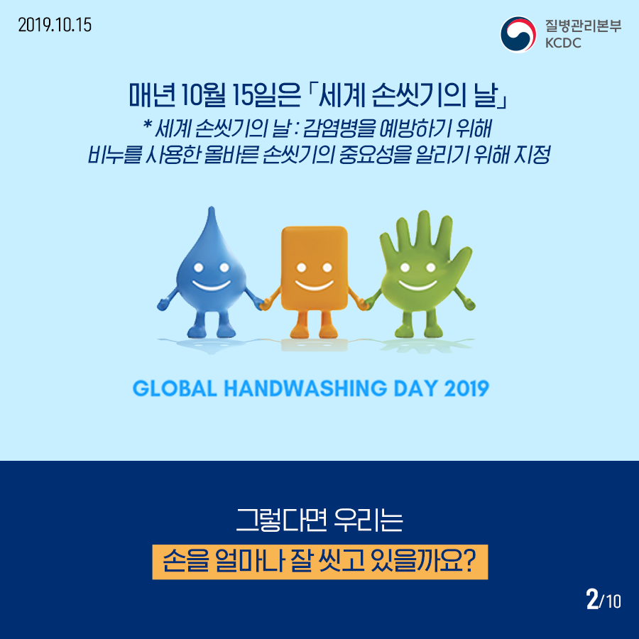 매년 10월 15일은 세계 손씻기의 날 세계 손씻기의 날은 감염병을 예방하기 위해 비누를 사용한 올바른 손씻기의 중요성을 알리기 위해 지정 GLOBAL HANDWASHING DAY 2019 그렇다면 우리는 손을 얼마나 잘 씻고 있을까요?