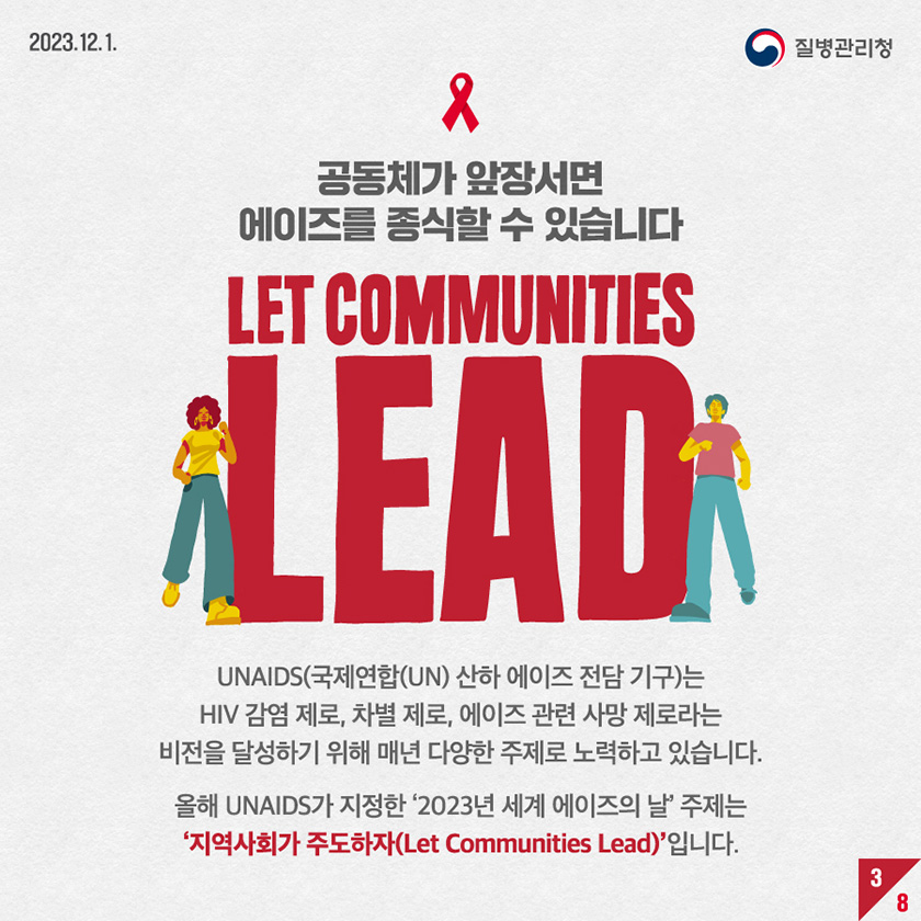 공동체가 앞장서면 에이즈를 종식할 수 있습니다. LET COMMUNITIES LEAD UNAIDS(국제연합(UN) 산하 에이즈 전담 기구)는 HIV 감염 제로, 차별 제로, 에이즈 관련 사망 제로라는 비전을 달성하기 위해 매년 다양한 주제로 노력하고 있습니다. 올해 UNAIDS가 지정한 2023년 세계 에이즈의 날 주제는 지역사회가 주도하자(Let Communities Lead) 입니다.