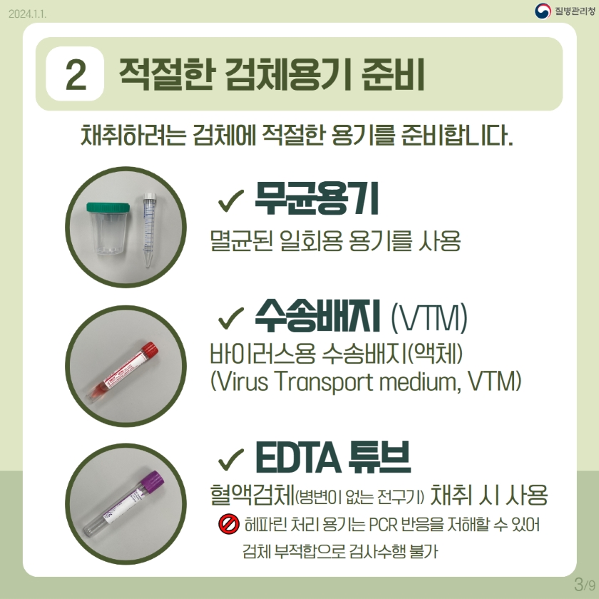 9쪽 중 3쪽 2. 적절한 검체용기 준비 채취하려는 검체에 적절한 용기를 준비합니다. ○ 무균용기: 멸균된 일회용 용기를 사용 ○ 수송배지(VTM): 바이러스용 수송배지(액체)(virus transport medium, VTM) ○ EDTA 튜브: 혈액검체(병변이 없는 전구기) 채취 시 사용 * 헤파린 처리용기는 PCR반응을 저해할 수 있어 검체부적합으로 검사수행 불가