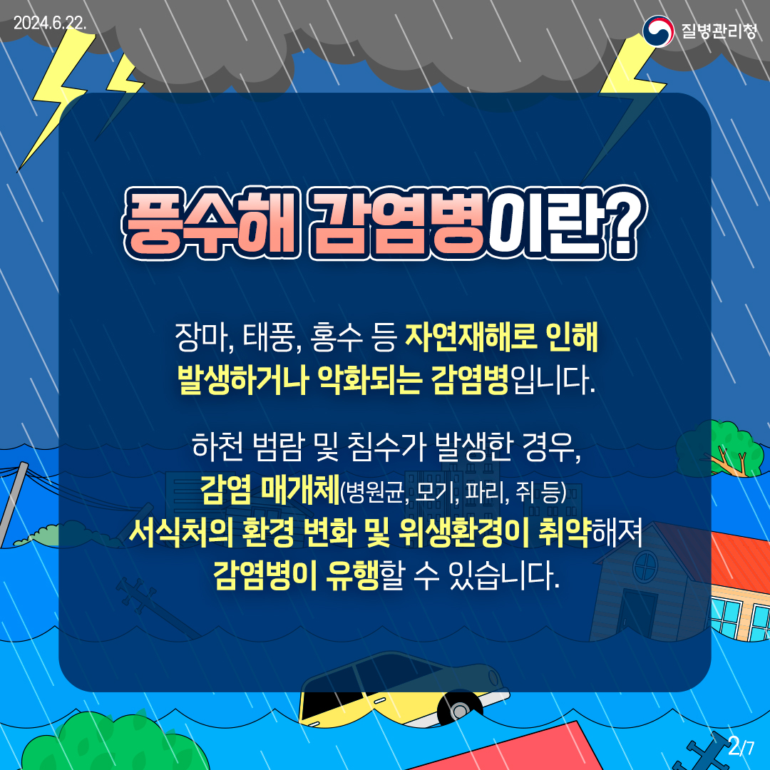 [풍수해 감염병이란?] 장마, 태풍, 홍수 등 자연재해로 인해 발생하거나 악화되는 감염병입니다. 하천 범람 및 침수가 발생한 경우, 감염 매개체(병원균, 모기, 파리, 쥐 등) 서식처의 환경 변화 및 위생환경이 취약해져 감염병이 유행할 수 있습니다.