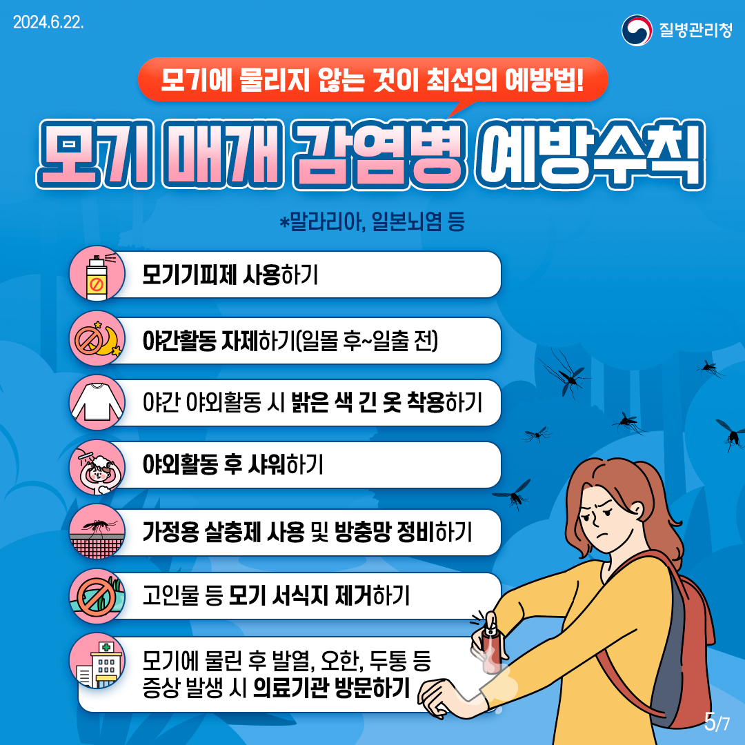 모기에 물리지 않는 것이 최선의 예방법! [모기 매개 감염병 예방수칙] *말라리아, 일본뇌염 등 - 모기기피제 사용하기 - 야간활동 자제하기(일몰 후~일출 전) - 야간활동 시 밝은 색 긴 옷 착용하기 - 야외활동 후 샤워하기 - 가정용 살충제 사용 및 방충망 정비하기 - 고인물 등 모기 서식지 제거하기 - 모기에 물린 후 발열, 오한, 두통 등 증상 발생 시 의료기관 방문하기