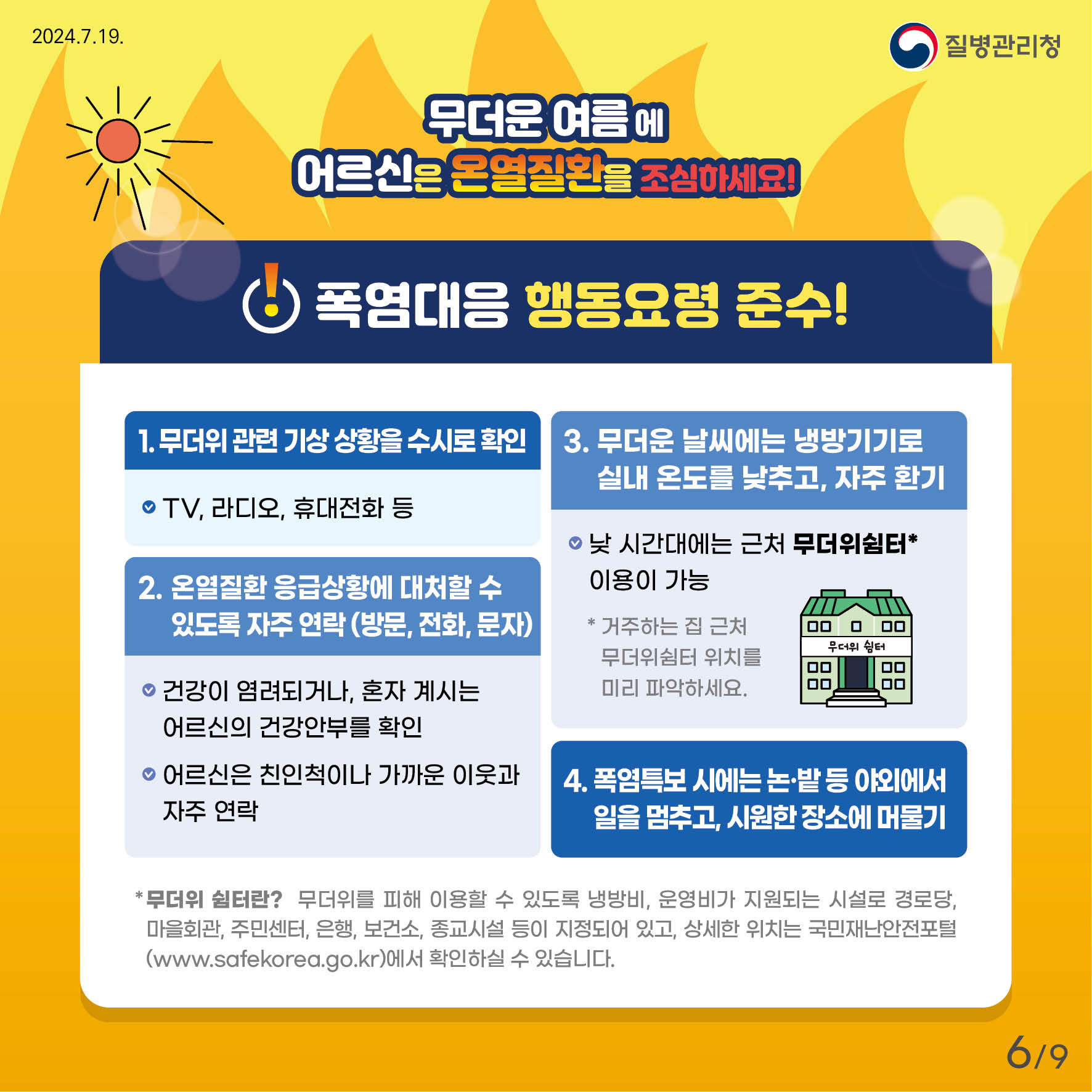 무더운 여름에 어르신은 온열질환을 조심하세요! 폭염대응 행동요령 준수! 1. 무더위 관련 기상상황을 수시로 확인    TV, 라디오, 휴대전화 등 2. 온열질환 응급상황에 대처할 수 있도록 자주 연락(방문, 전화, 문자)    건강이 염려되거나, 혼자 계시는 어르신의 건강안부를 확인    어르신은 친인척이나 가까운 이웃과 자주 연락 3. 무더운 날씨에는 냉방기기로 실내 온도를 낮추고, 자주 환기     낮 시간대에는 근처 무더위쉼처 이용이 가능     거주하는 집 근처 무더위쉼처 위치를 미리 파악하세요 4. 폭염특보 시에는 논·밭 등 야외에서 일을 멈추고, 시원한 장소에 머물기 * 무더위쉼터란?  무더위를 피해 이용할 수 있도록 냉방비, 운영비가 지원되는 시설로 경로당, 마을회과, 주민센터, 은행, 보건소, 종교시설 등이 지정되어 있고, 상세한 위치는 국민재난안전포털(www.safekorea.go.kr)에서 확인하실 수 있습니다.