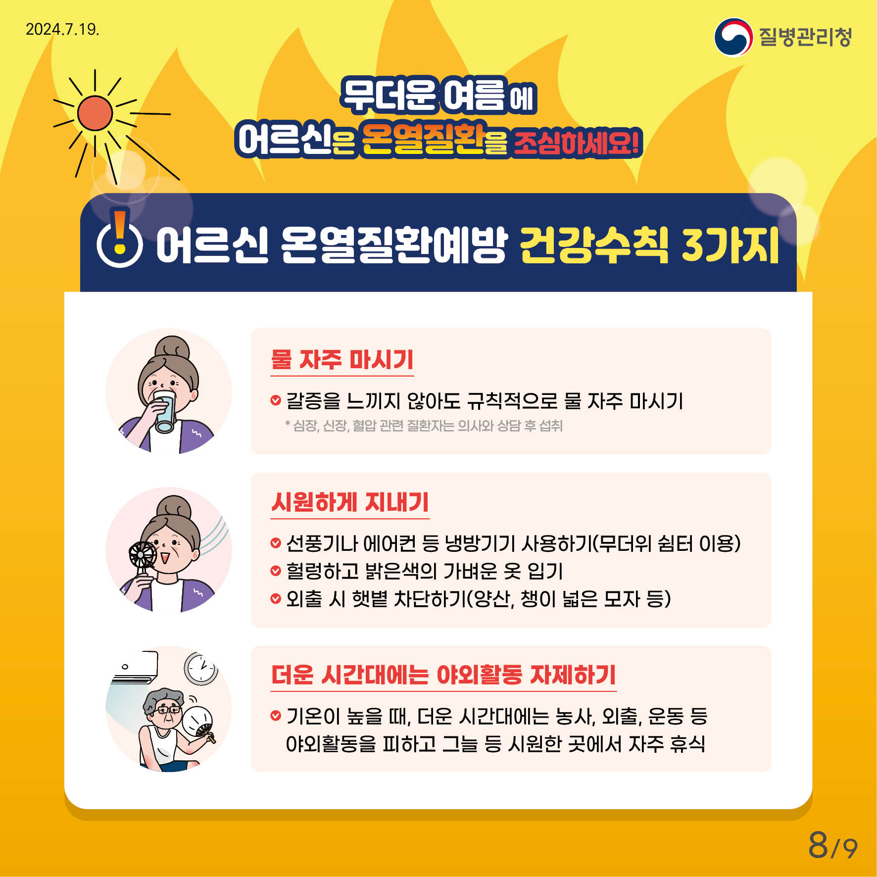 무더운 여름에 어르신은 온열질환을 조심하세요! 어르신 온열질환예방 건강수칙 3가지 - 물 자주 마시기,     갈증을 느끼지 않아도 규칙적으로 물 자주 마시기   * 심장, 신장, 혈압관련 질환자는 의사와 상담 후 섭취 - 시원하게 지내기    선풍기나 에어컨 등 냉방기기 사용하기(무더위 쉼터 이용)    헐렁하고 밝은색의 가벼운 옷 입기    외출 시 햇볕 차단하기(양산, 챙이 넓은 모자 등) - 더운 시간대에는 야외활동 자제하기    기온이 높을때, 더운 시간대에는 농사, 외출, 운동 등 야외활동을 피하고 그늘 등 시원한 곳에서 자주 휴식