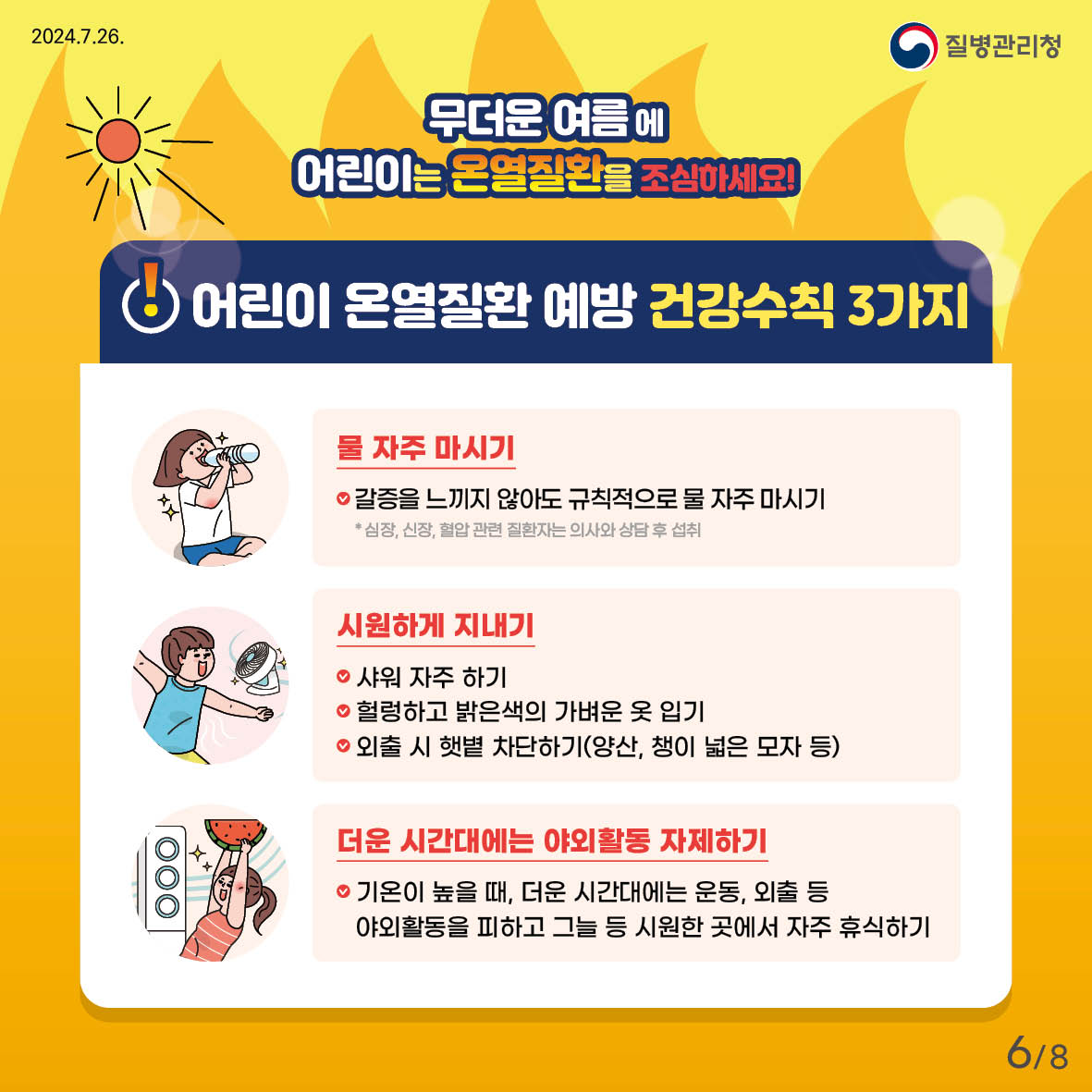 무더운 여름에 어린이는 온열질환을 조심하세요! 어린이 온열질환예방 건강수칙 3가지 - 물 자주 마시기,     갈증을 느끼지 않아도 규칙적으로 물 자주 마시기   * 심장, 신장, 혈압관련 질환자는 의사와 상담 후 섭취 - 시원하게 지내기    샤워 자주 하기    헐렁하고 밝은색의 가벼운 옷 입기    외출 시 햇볕 차단하기(양산, 챙이 넓은 모자 등) - 더운 시간대에는 야외활동 자제하기    기온이 높을때, 더운 시간대에는 운동, 외출 등 야외활동을 피하고 그늘 등 시원한 곳에서 자주 휴식하기