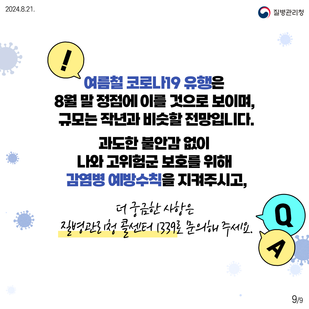 여름철 코로나19 유행은 8월 말 정점에 이를 것으로 보이며, 규모는 작년과 비슷할 전망입니다. 과도한 불안감 없이 나와 고위험군 보호를 위해 감염병 예방수칙을 지켜주시고, 더 궁금한 사항은 질병관리청 콜센터 1339로 문의해 주세요.