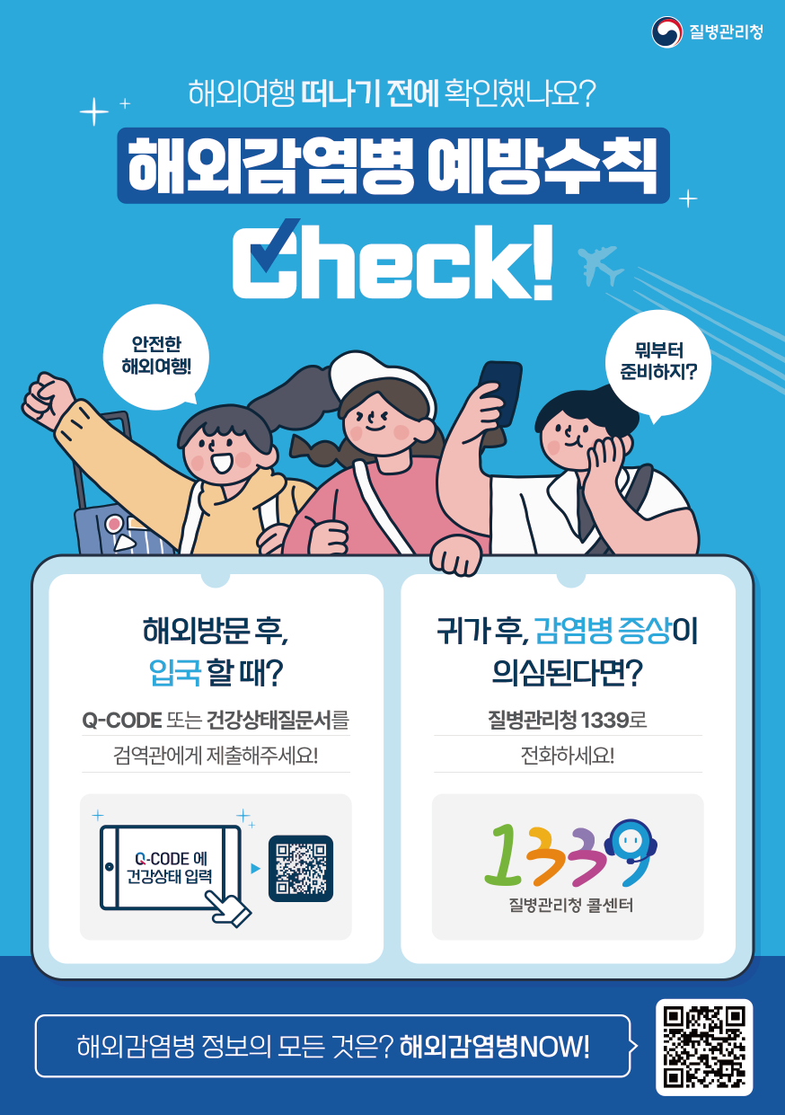 질병관리청 해외여행 떠나기 전에 확인했나요? 해와감염병 예방수칙 Check! 안전한 해외여행! 뭐부터 준비하지? 해외방문 후, 입국 할 때? Q-CODE 또는 건강상태질문서를 검역관에게 제출해주세요! Q-CODE에 건강상태 입력 귀가 후, 감염병 증상이 의심된다면? 질병관리청 1339로 전화하세요! 1339 질병관리청 콜센터 해외감염병 정보의 모든 것은? 해외감염병NOW!