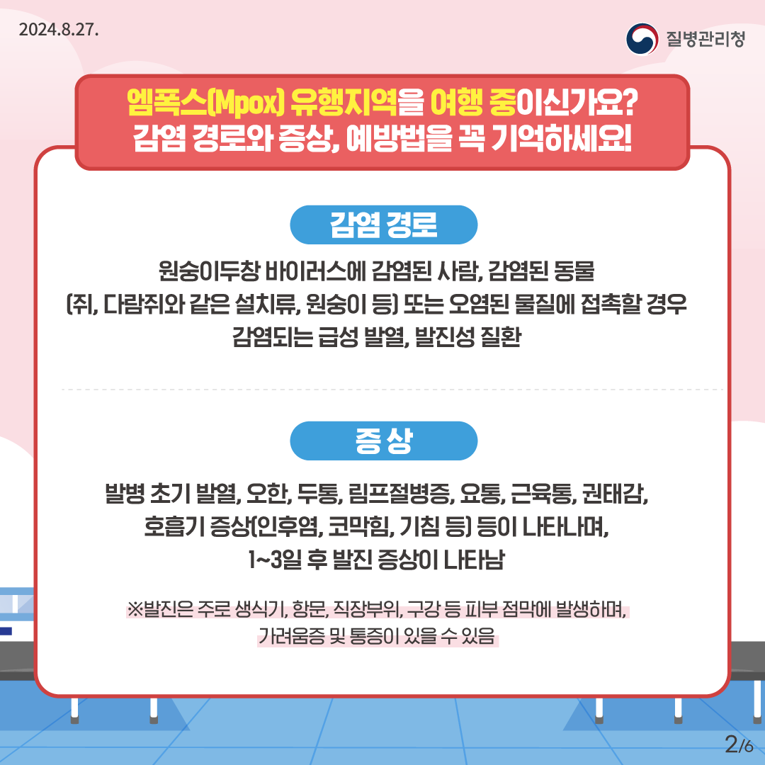 2024.8.27. 질병관리청 엠폭스(Mpox) 유행지역을 여행중이신가요? 감염 경로와 증상, 예방법을 꼭 기억하세요! 감염경로 원숭이두창 바이러스에 감염된 사람, 감염된 동물(쥐, 다람쥐와 같은 설치류, 원숭이 등) 또는 오염된 물질에 접촉할 경우 감염되는 급성 발열, 발진성 질환 증상 발병 초기 발열, 오한, 두통, 림프절병증, 요통, 근육통, 권태감, 호흡기 증상(인후염, 코막힘, 기침 등) 등이 나타나며, 1~3일 후 발진 증상이 나타남 ※발진은 주로 생식기, 항문, 직장부위, 구강 등 피부 점막에 발생하며, 가려움증 및 통증이 있을 수 있음 2/6