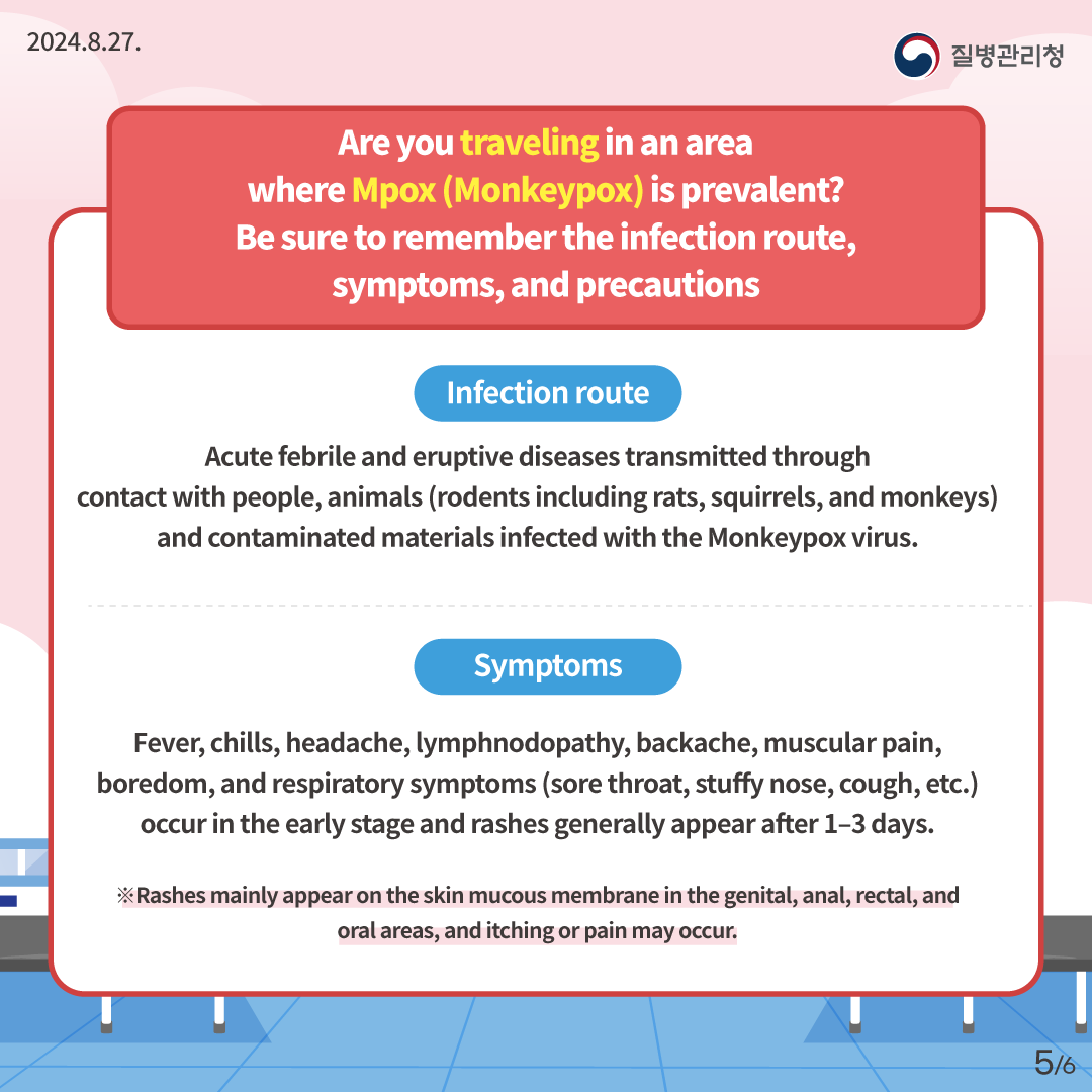 2024.8.27. 질병관리청 Are you traveling in an area where Mpox (Monkeypox) is prevalent? Be sure to remeber the infection route, symptoms, and precautions Infection route Acute febrile and eruptive diseases transmitted through contact with people, animals (rodents including rats, squirrels, and monkeys), and contaminated materials infected with the Monkeypox virus. Symptoms Fever, chills, headache, lymphnodopathy, backache, muscular pain, boredom, and respiratory symptoms (sore throat, stuffy nose, cough, etc.) occur in the early stage and rashes generally appear after 1–3 days. ※Rashes mainly appear on the skin mucous membrane in the genital, anal, rectal, and oral areas, and itching or pain may occur. 5/6