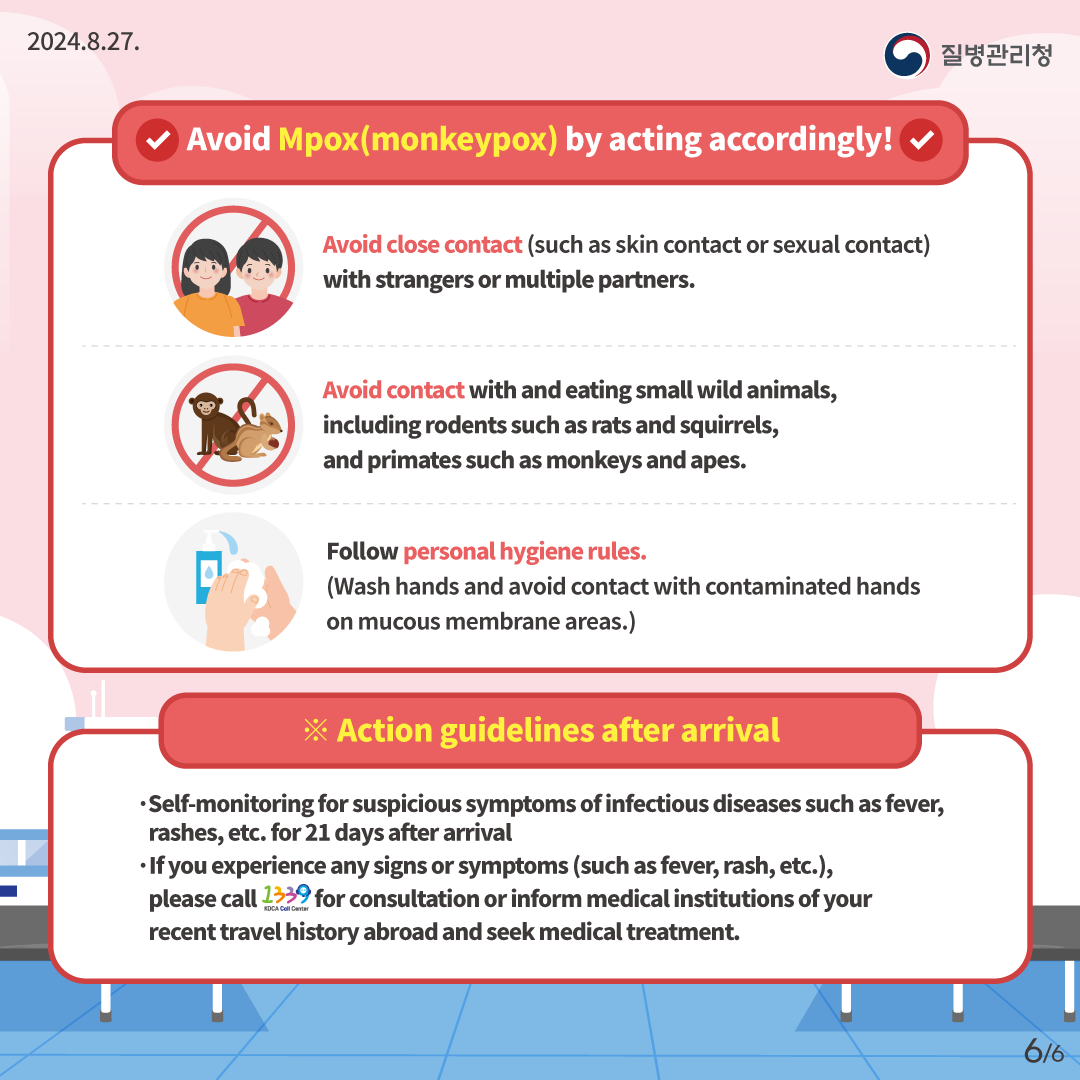 2024.8.27. 질병관리청 Avoid monkeypox (Mpox) by acting accordingly! Avoid close contact (such as skin contact or sextual contact) with strangers or multiple partners. Avoid contact with and eating small wild animals, including rodents such as rats and squirrels, and primates such as monkeys and apes. Follow personal hygiene rules. (Wash hands and avoid contact with contaminated hands on mucous membrane areas.) ※Action guidelines after arrival Self-monitoring for suspicious symptoms of infectious diseases such as fever, rashes, etc. for 21 days after arrival If you experience any signs or symptoms(such as fever, rash, etc.), please call 1339 for consultation or inform medical institutions of your recent travel history abroad and seek medical treatment. 6/6