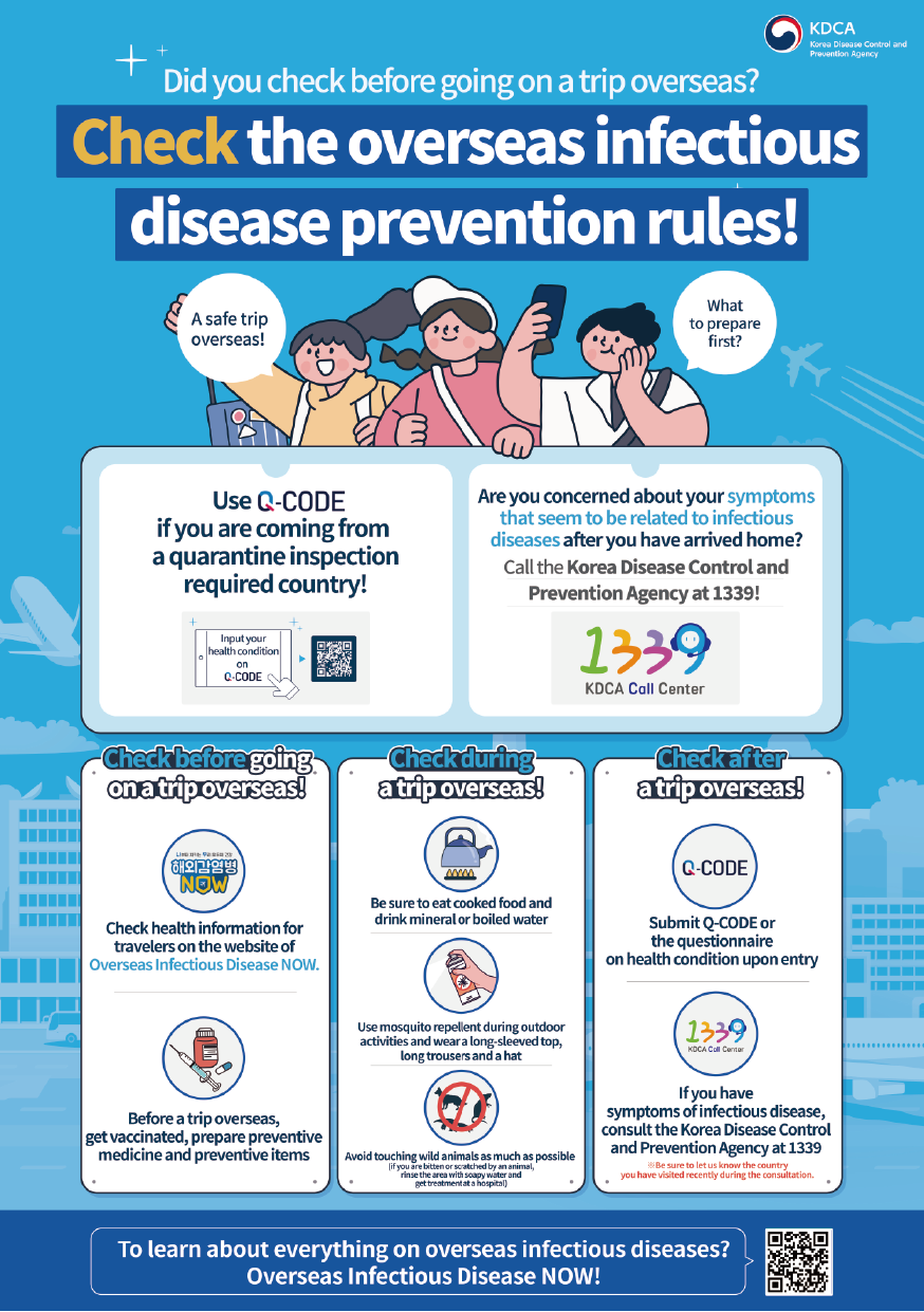 KDCA  Korea Disease Control and Prevention Agency  Did you check before going on a trip overseas? Check the overseas infectious disease prevention rules!  A safe trip overseas! What to prepare first?  Use Q-CODE if you are coming from a quarantine inspection required country! Input your health condition on Q-CODE  Are you concerned about your symptoms that seem to be related to infectious diseases after you have arrived home? Call the Korea Disease Control and Prevention Agency at 1339!  Check before going on a trip overseas! Check health information for travelers on the website of Overseas Infectious Disease NOW. Before a trip overseas, get vaccinated, prepare preventive medicine and preventive items  Check during a trip overseas! Be sure to eat cooked food and drink mineral or boiled water Use mosquito repellent during outdoor activities and wear a long-sleeved top, long trousers and a hat Avoid touching wild animals as much as possible (if you are bitten or scratched by an animal, rinse the area with soapy water and get treatment at a hospital)  Check after a trip overseas! Submit Q-CODE or the questionnaire on health condition upon entry If you have symptoms of infectious disease, consult the Korea Disease Control and Prevention Agency at 1339 ※Be sure to let us know the country you have visited recently during the consultation.  To learn about everything on overseas infectious diseases? Overseas Infectious Disease NOW!