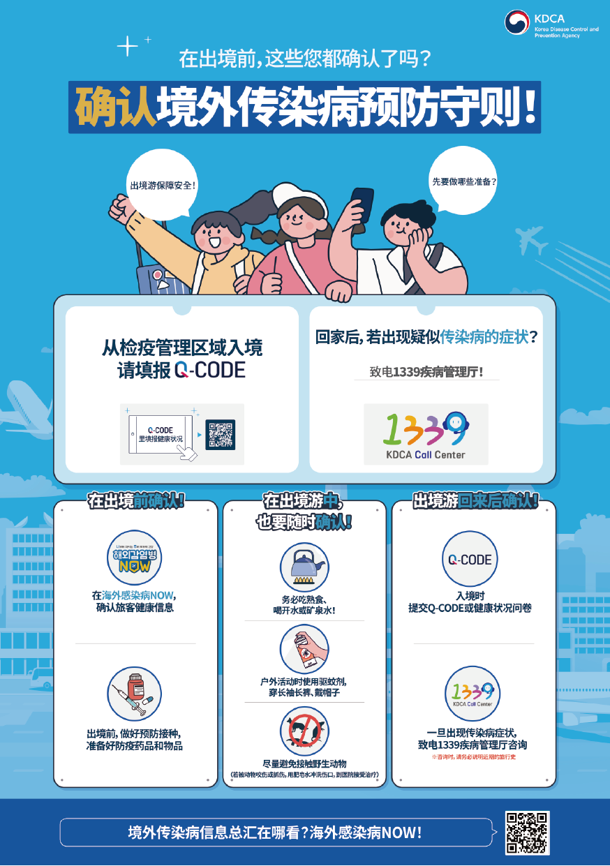 在出境前，这些您都确认了吗？ 确认境外传染病预防守则！  出境游保障安全！先要做哪些准备？  从检疫管理区域入境 请填报 Q-CODE Q-CODE 里填报健康状况  回家后，若出现疑似传染病的症状？ 致电1339疾病管理厅！  在出境前确认！ 在海外感染病NOW，确认旅客健康信息 出境前，做好预防接种，准备好防疫药品和物品  在出境游中，也要随时确认！ 务必吃熟食、喝开水或矿泉水！ 户外活动时使用驱蚊剂，穿长袖长裤、戴帽子 尽量避免接触野生动物 (若被动物咬伤或抓伤，用肥皂水冲洗伤口，到医院接受治疗）  出境游回来后确认！ 入境时提交Q-CODE或健康状况问卷 一旦出现传染病症状，致电1339疾病管理厅咨询 ※咨询时，请务必说明近期的旅行史  境外传染病信息总汇在哪看？海外感染病NOW！