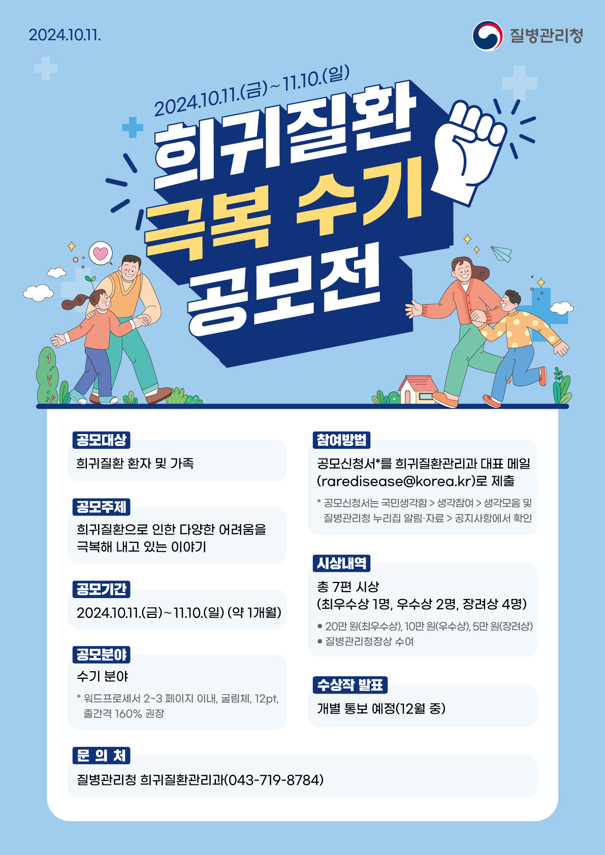 2024.10.11 질병관리청 2024.10.11.(금)~11.10.(일) 희귀질환 극복 수기 공모전 공모대상 : 희귀질환 환자 및 가족 공모주제 : 희귀질환으로 인한 다양한 어려움을 극복해 내고 있는 이야기 공모기간 : 2024.10.11.(금)~11.10.(일)(약 1개월) 공모분야 : 수기 분야 *워드프로세서 2~3페이지 이내, 굴림체, 12pt, 줄간격 160% 권장 참여방법 : 공모신청서*를 희귀질환관리과 대표 메일(raredisease@korea.kr)로 제출 *공모신청서는 국민생각함→생각참여→생각모음 및 질병관리청 누리집 알림·자료→공지사항에서 확인 시상내역 : 총 7편 시상(최우수상 1명, 우수상 2명, 장려상 4명) ●20만원(최우수상), 10만원(우수상), 5만원(장려상) ●질병관리청장상 수여 수상작 발표 : 개별 통보 예정(12월 중) 문의처 : 질병관리청 희귀질환관리과(043-719-8784)