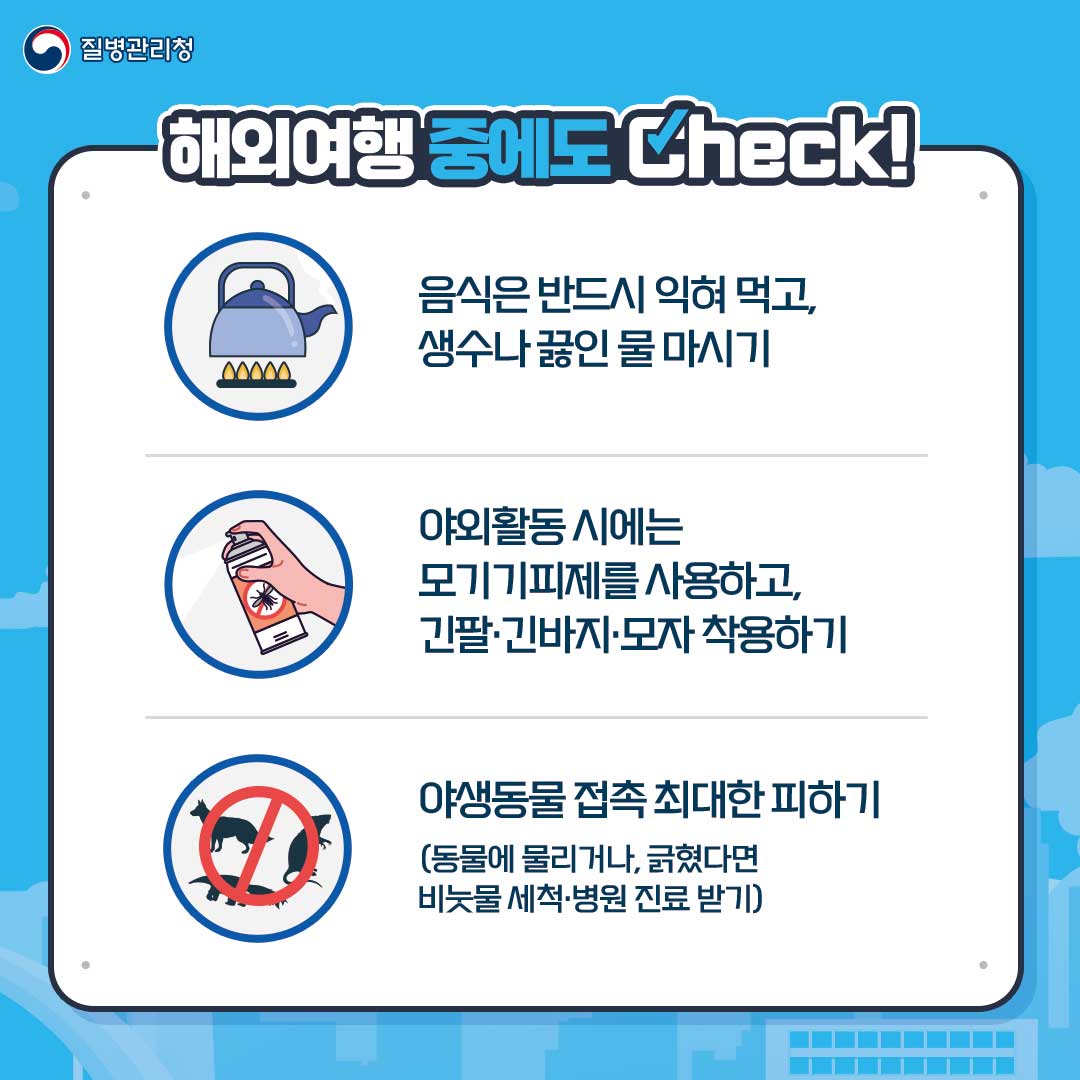 해외여행 중에도 Check!
음식은 반드시 익혀 먹고, 생수나 끓인 물 마시기
야외활동 시에는 모기기피제를 사용하고, 긴팔∙긴바지∙모자 착용하기
야생동물 접촉 최대한 피하기(동물에 물리거나, 긁혔다면 비눗물 세척∙병원 진료 받기)