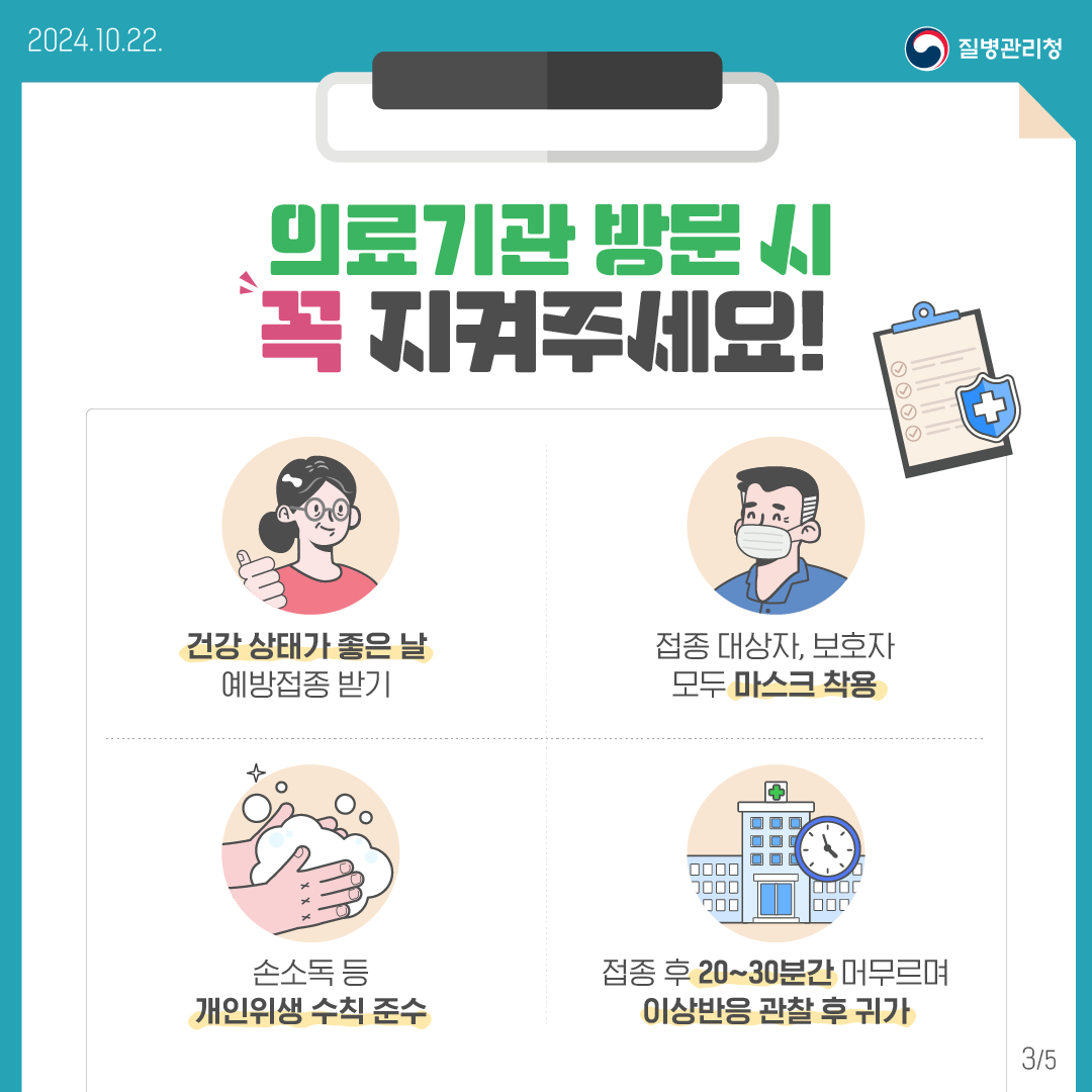 의료기관 방문 시 꼭 지켜주세요!- 건강 상태가 좋은 날 예방접종 받기- 접종 대상자, 보호자 모두 마스크 착용- 손소독 등 개인위생 수칙 준수- 접종 후 20~30분간 머무르며 이상반응 관찰 후 귀가