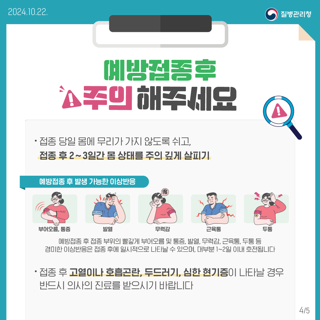 예방접종 후 주의해주세요!⦁접종 당일 몸에 무리가 가지 않도록 쉬고, 접종 후 2~3일간 몸 상태를 주의 깊게 살피기<예방접종 후 발생 가능한 이상반응> 부어오름, 통증 / 발열 / 무력감 / 근육통 / 두통 예방접종 후 접종 부위의 빨갛게 부어오름 및 통증, 발열, 무력감, 근육통, 두통 등 경미한 이상반응은 접종 후에 일시적으로 나타날 수 있으며, 대부분 1~2일 이내 호전됩니다⦁접종 후 고열이나 호흡곤란, 두드러기, 심한 현기증이 나타날 경우 반드시 의사의 진료를 받으시기 바랍니다.