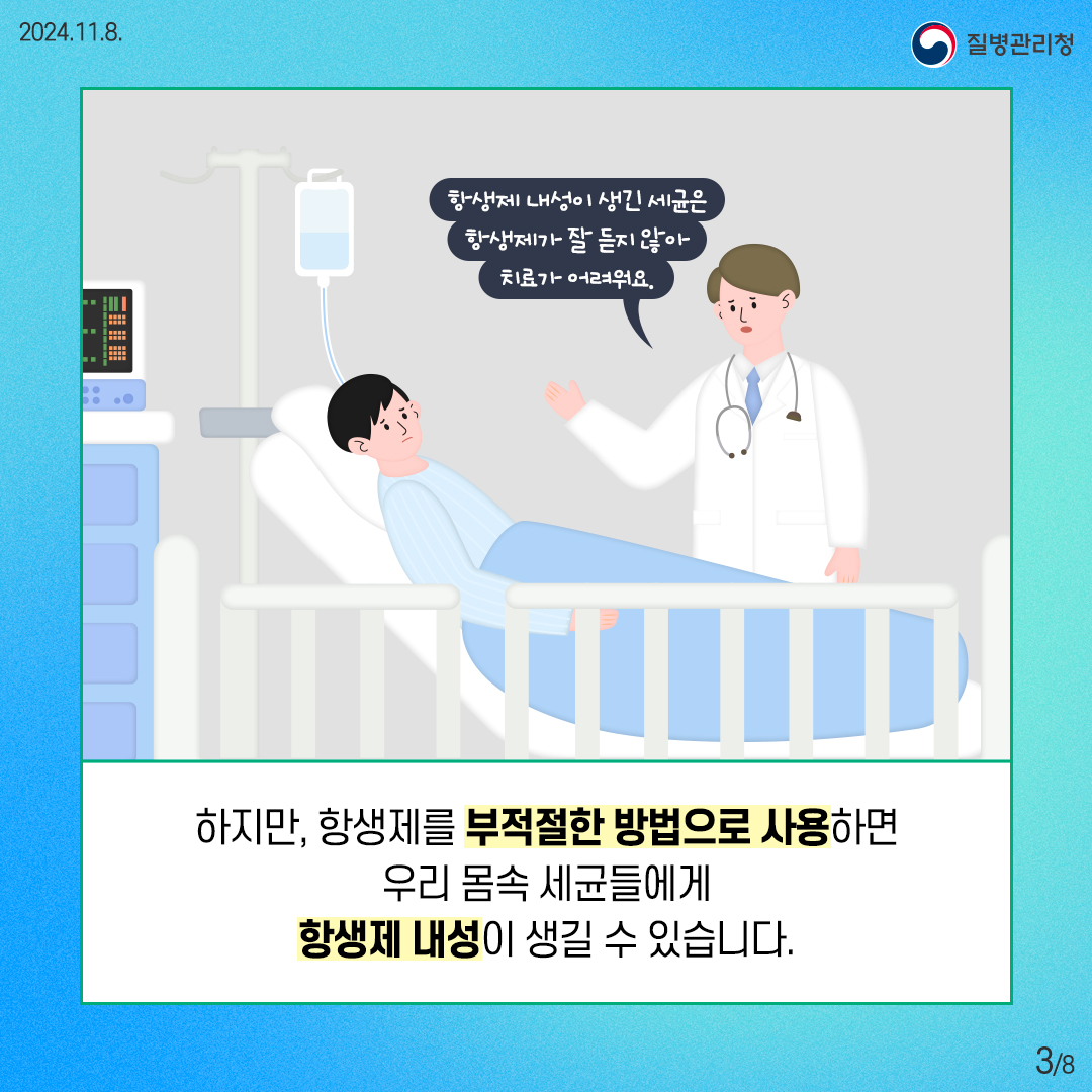 2024. 11. 8. 질병관리청 3/8 하지만, 항생제를 부적절한 방법으로 사용하면 우리 몸속 세균들에게 항생제 내성이 생길 수 있습니다. 항생제 내성이 생긴 세균은 항생제가 잘 듣지 않아 치료가 어려워요.