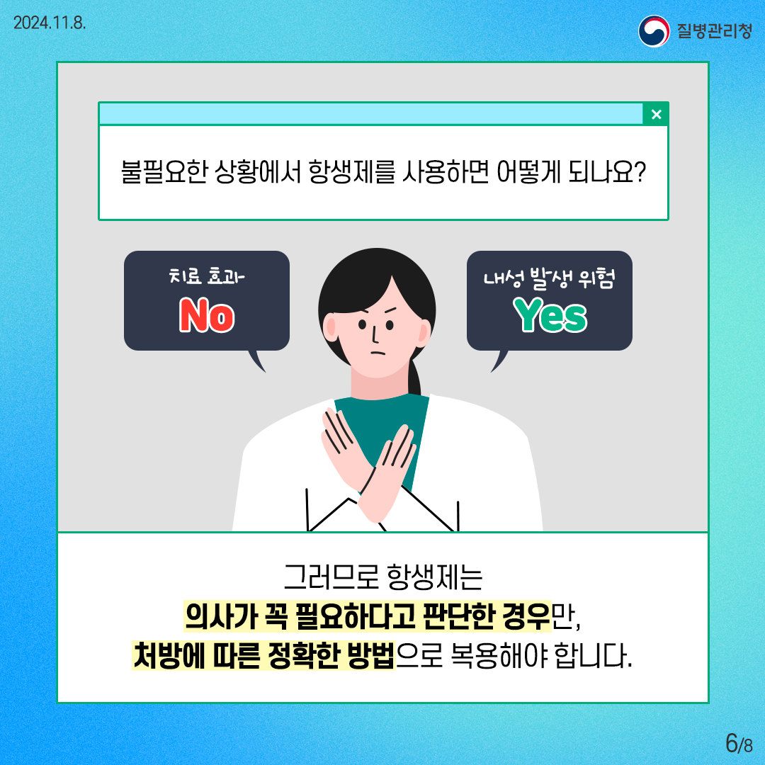 2024. 11. 8. 질병관리청 6/8 불필요한 상황에서 항생제를 사용하면 어떻게 되나요? 치료효과도 없고, 내성 발생 위험이 있습니다. 그러므로 항생제는 의사가 꼭 필요하다고 판단한 경우만, 처방에 따른 정확한 방법으로 복용해야 합니다.