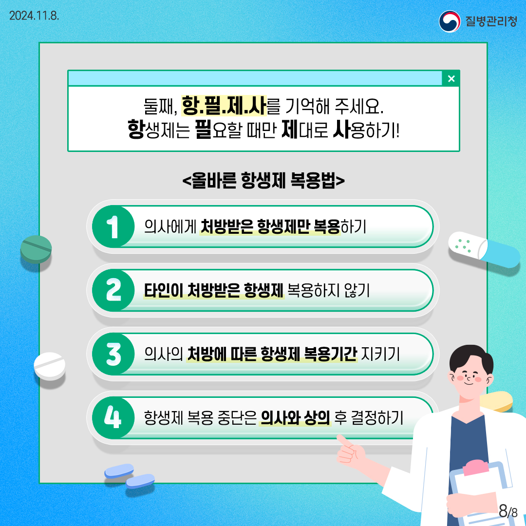 2024. 11. 8. 질병관리청 8/8 둘째, 항.필.제.사를 기억해 주세요. 항생제는 필요할 때만 제대로 사용하기! 올바른 항생제 복용법, 의사에게 처방받은 항생제만 복용하기, 타인이 처방받은 항생제 복용하지 않기, 의사의 처방에 따른 항생제 복용기간 지키기, 항생제 복용 중단은 의사와 상의 후 결정하기