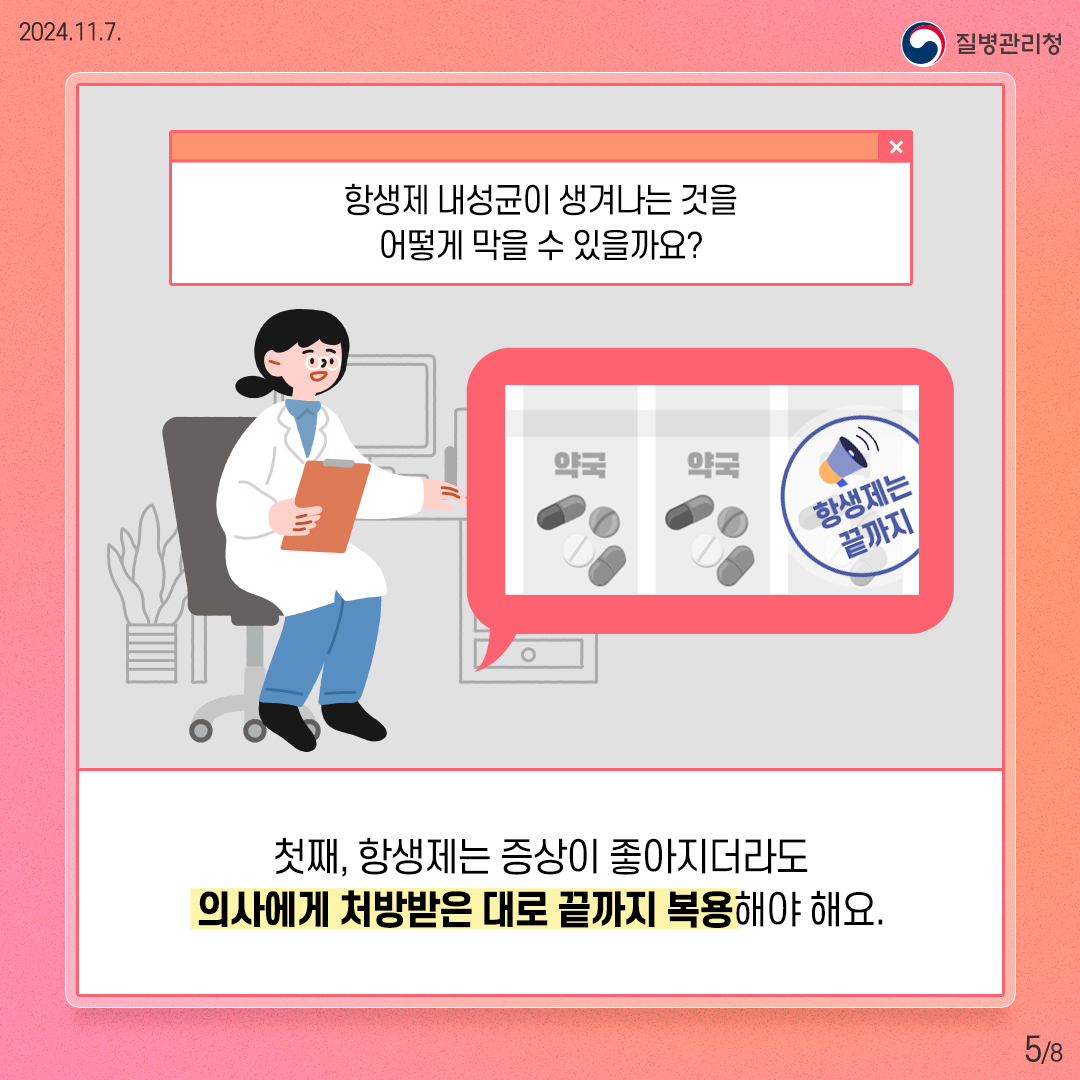 2024. 11. 7. 질병관리청 5/8 항생제 내성균이 생겨나는 것을 어떻게 막을 수 있을까요? 첫째, 항생제는 증상이 좋아지더라도 의사에게 처방받은 대로 끝까지 복용해야 해요.