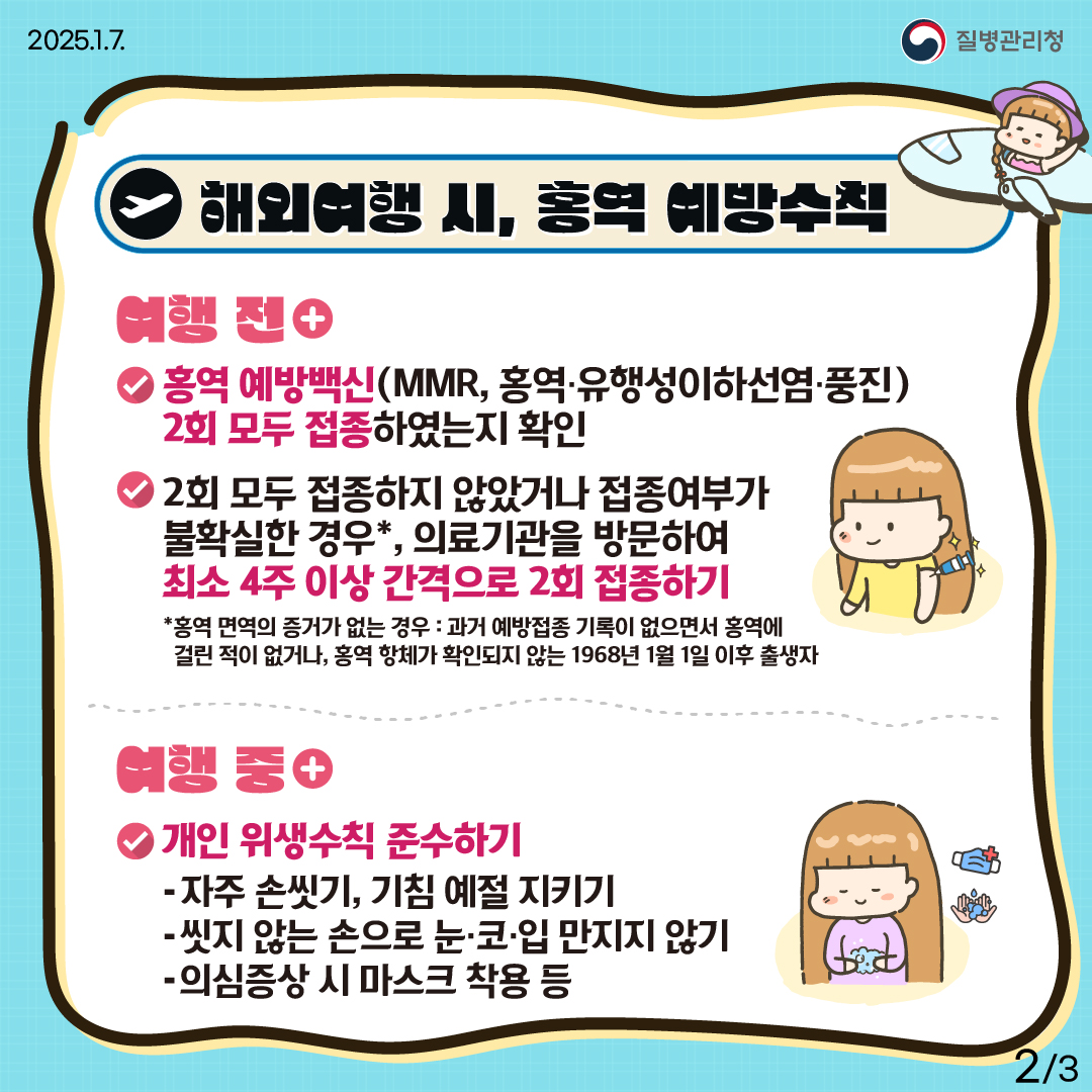 해외여행 시, 홍역 예방수칙 (여행 전) ① 홍역 예방백신(MMR, 홍역‧유행성이하선염‧풍진) 2회 모두 접종하였는지 확인 ② 2회 모두 접종하지 않았거나 접종여부가 불확실한 경우*, 의료기관 방문하여 최소 4주 이상 간격으로 2회 접종하기 * 홍역 면역의 증거가 없는 경우 : 과거 예방접종 기록이 없으면서 홍역에 걸린 적이 없거나, 홍역 항체가 확인되지 않는 1968년 1월 1일 이후 출생자 (여행 중) 개인 위생수칙 준수하기 -자주 손씻기, 기침 예절 지키기 -씻지 않는 손으로 눈·코·입 만지지 않기 -의심증상 시 마스크 착용 등 