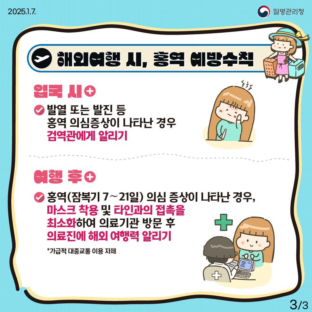 해외여행 시, 홍역 예방수칙 (입국 시) 발열 또는 발진 등 홍역 의심증상이 나타난 경우 검역관에게 알리기 (여행 후) 홍역(잠복기 7～21일) 의심 증상(발열, 발진 등)이 나타난 경우, 마스크 착용 및 타인과의 접촉을 최소화하여 의료기관 방문 후 의료진에 해외여행력 알리기 *대중교통 이용 자제 