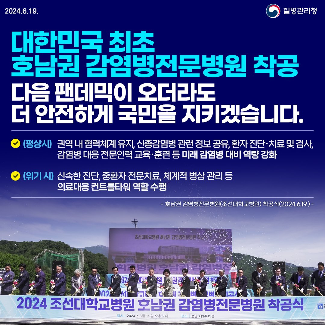 2024.6.19. 질병관리청 대한민국 최초 호남권 감염병전문병원 착공 다음 팬데믹이 오더라도 더 안전하게 국민을 지키겠습니다.  (평상시) 권역 내 협력체계 유지, 신종감염병 관련 정보 공유, 환자 진단ㆍ치료 및 검사, 감염병 대응 전문인력 교육ㆍ훈련 등 미래 감염병 대비 역량 강화 (위기시) 신속한 진단, 중환자 전문치료, 체계적 병상 관리 등 의료대응 컨트롤타워 역할 수행  -호남권 감염병전문병원(조선대학교병원) 착공식(2024.6.19.)-