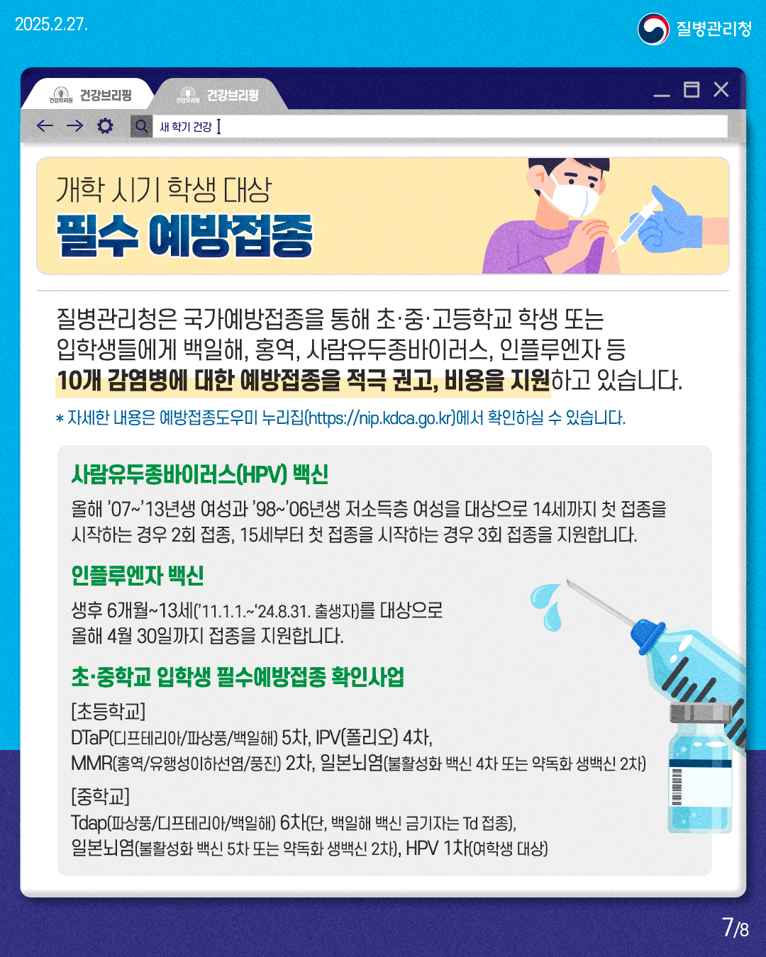 개학 시기 학생 대상 필수 예방접종  질병관리청은 국가예방접종을 통해 초·중·고등학교 학생 또는 입학생들에게 백일해, 홍역, 사람유두종바이러스, 인플루엔자 등 10개 감염병에 대한 예방접종을 적극 권고, 비용을 지원하고 있습니다. *자세한 내용은 예방접종도우미 누리집(https://nip.kdca.go.kr)에서 확인하실 수 있습니다.  <사람유두종바이러스(HPV) 백신> 올해 '07~'13년생 여성과 '98~'06년생 저소득층 여성을 대상으로 14세까지 첫 접종을 시작하는 경우 2회 접종, 15세부터 첫 접종을 시작하는 경우 3회 접종을 지원합니다.  <인플루엔자 백신> 생후 6개월~13세('11.1.1 .~ '24.8.31. 출생자)를 대상으로 올해 4월 30일까지 접종을 지원합니다.  <초·중학교 입학생 필수예방접종 확인사업> [초등학교] DTaP(디프테리아/파상풍/백일해) 5차, IPV(폴리오) 4차, MMR(홍역/유행성이하선염/풍진) 2차, 일본뇌염(불활성화 백신 4차 또는 약독화 생백신 2차) [중학교] Tdap(파상풍/디프테리아/백일해) 6차(단, 백일해 백신 금기자는 Td 접종), 일본뇌염(불활성화 백신 5차 또는 약독화 생백신 2차), HPV 1차(여학생 대상)