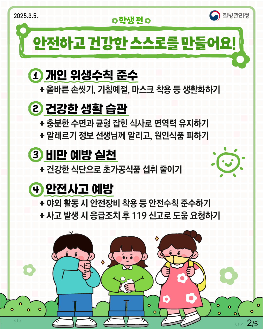 학생 편 안전하고 건강한 스스로를 만들어요!  1. 개인 위생 수칙 준수 -올바른 손씻기, 기침예절, 마스크 착용 등 생활화 하기  2.건강한 생활습관 -충분한 수면과 균형 잡힌 식사로 면역력 유지하기 -알레르기 정보 선생님께 알리고, 원인식품 피하기  3. 비만 예방 실천 -건강한 식단으로 초가공식품 섭취 줄이기  4. 안전사고 예방 -야외 활동 시 안전장비 착용 등 안전수칙 준수하기 -사고 발생 시 응급조치 후 119 신고로 도움 요청하기