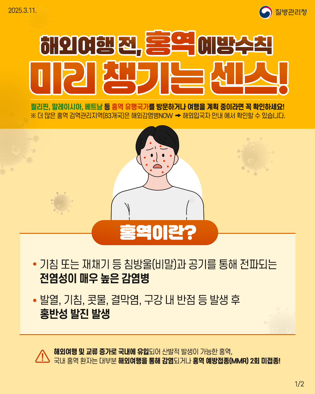 해외여행 전, 홍역 예방수칙 미리 챙기는 센스! 필리핀, 말레이시아, 베트남 등 홍역 유행국가를 방문하거나 여행을 계획 중이라면 꼭 확인하세요! ※ 더 많은 홍역 검역관리지역(83개국)은 해외감염병NOW > 해외입국자 안내 에서 확인할 수 있습니다. 홍역이란? - 기침 또는 재채기 등 침방울(비말)과 공기를 통해 전파되는 전염성이 매우 높은 감염병 - 발열, 기침, 콧물 결막염, 구강 내 반점 등 발생 후 홍반성 발진 발생 해외여행 및 교류 증가로 국내에 유입되어 산발적 발생이 가능한 홍역, 국내 홍역 환자는 대부분 해외여행을 통해 감염되거나 홍역 예방접종(MMR) 2회 미접종!
