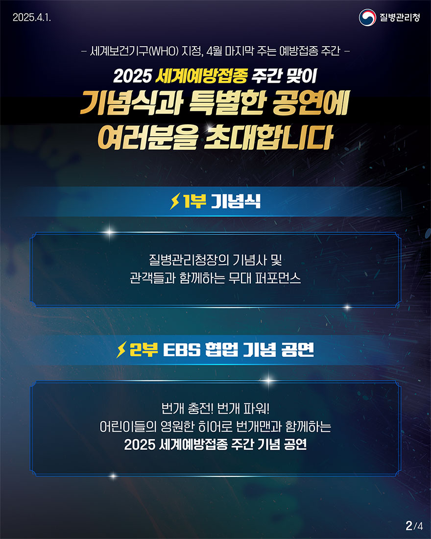 매년 4월 마지막 주는 세계보건기구(WHO)에서 지정한 세계예방접종 주간! 2025 세계예방접종 주간 맞이 기념식과 특별 공연에 여러분을 초대합니다. 본 행사의 1부 기념식에서는 기념사 및 관객들과 함께하는 무대 퍼포먼스가 진행될 예정이며 2부 특별공연에서는 어린이들의 영원한 히어로! 번개맨과 함께하는 기념공연이 진행될 예정입니다.