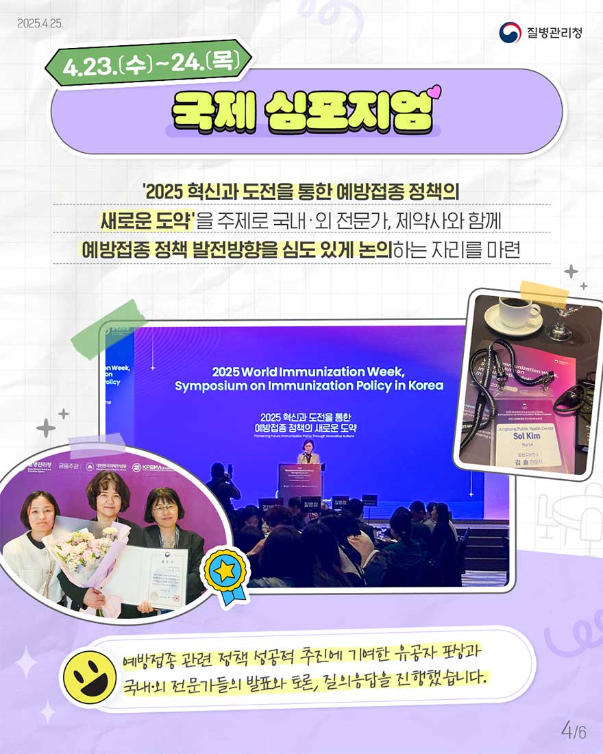 4.23(수)~4.24(목) 국제심포지엄을 통해 '2025 혁신과 도전을 통한 예방접종 정책의 새로운 도약'을 주제로 국내외 전문가, 제약사와 함께 예방접종 정책 발전방향을 심도 있게 논의 하는 자리를 마련- 예방접종 관련 정책 성공적 추진에 기여한 유공자 포상과 국내외 전문가들의 발표와 토론, 질의응답을 진행하였습니다. 