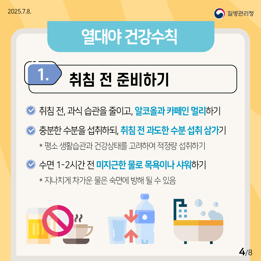 2025.7.8. 질병관리청 (열대야 건강수칙) ① 취침 전 준비하기 ？취침 전, 과식 습관을 줄이고, 알코올과 카페인을 멀리하기. ？충분한 수분을 섭취하되, 취침 전의 과도한 수분 섭취는 삼가기. * 평소 생활습관과 건강상태를 고려하여 적정량을 섭취하기. ？수면 1-2시간 전 미지근한 물로 목욕이나 샤워하기. * 지나치게 차가운 물은 숙면에 방해가 될 수 있음. 4/8