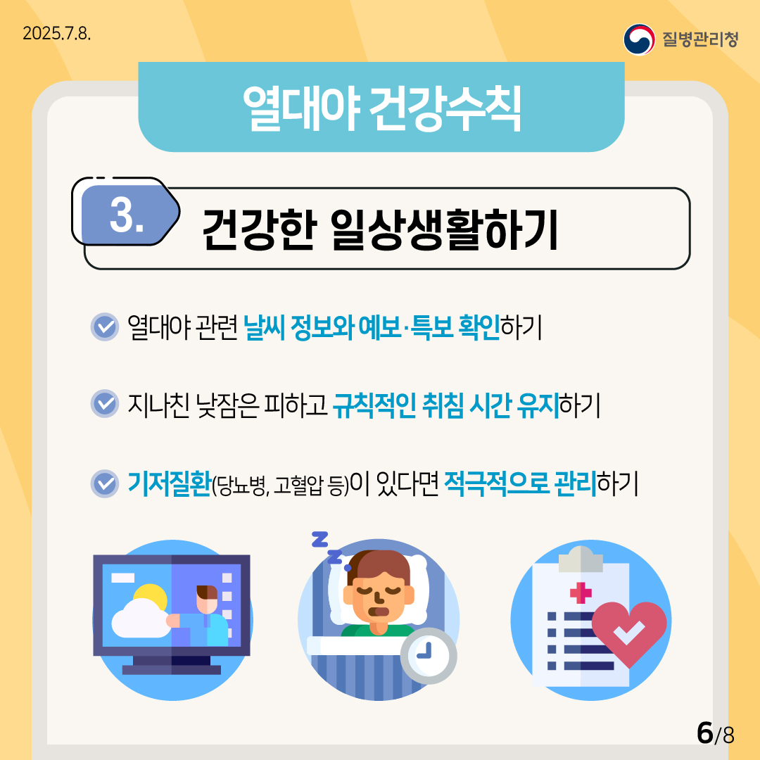 2025.7.8. 질병관리청 (열대야 건강수칙) ③ 건강한 일상생활하기 ？열대야 관련 날씨 정보와 예보·특보를 확인하기. ？지나친 낮잠은 피하고 규칙적인 취침 시간을 유지하기. ？기저질환(당뇨, 고혈압 등)이 있다면 적극적으로 관리하기. 6/8