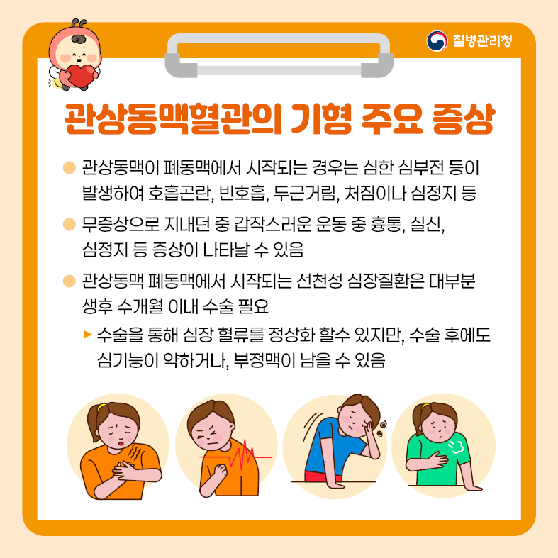 2. 관상동맥혈관의 기형 주요 증상 - 관상동맥이 폐동맥에서 시작되는 경우는 심한 심부전 등이 발생하여 호흡곤란, 빈호흡, 두근거림,    처짐이나 심정지 등 - 무증상으로 지내던 중 갑작스러운 운동 중 흉통, 실신, 심정지 등 증상이 나타날 수 있음 - 관상동맥 폐동맥에서 시작되는 선천성 심장질환은 대부분 생후 수개월 이내 수술 필요  · 수술을 통해 심장 혈류를 정상화 할 수 있지만, 수술후에도 심기능이 약하거나, 부정맥이 남을 수 있음