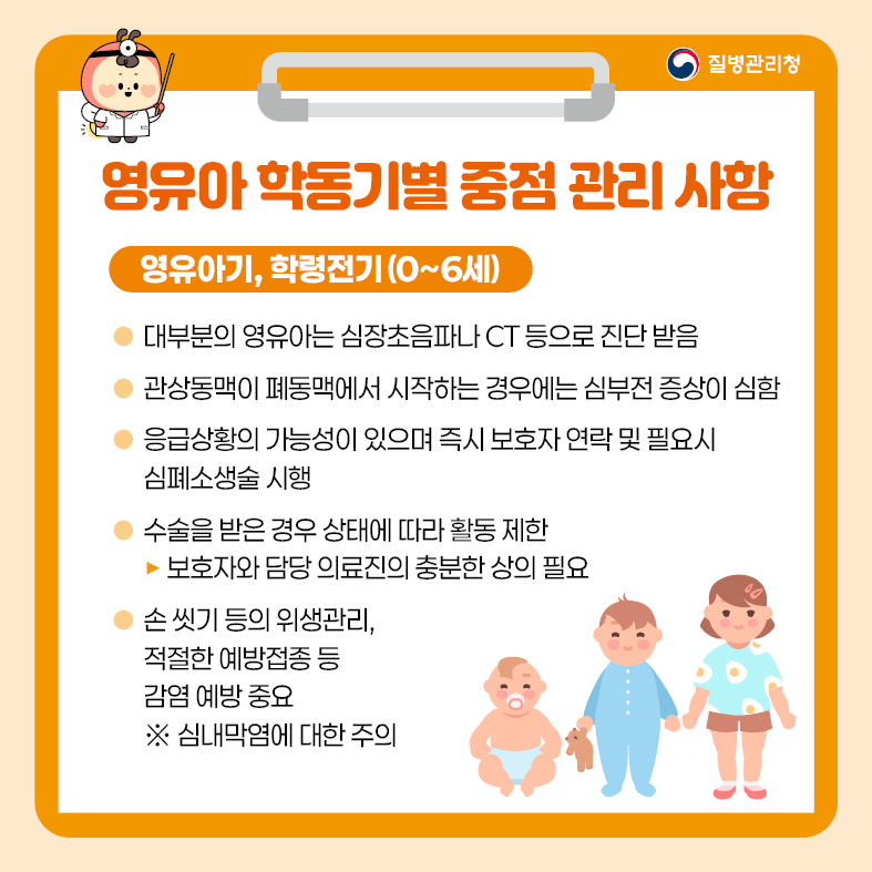 3. 영유아 학동기별 중점 관리 사항 <영유아기, 학령전기(0~6세)> - 대부분의 영유아는 심장초음파나 CT 등으로 진단 받음 - 관상동맥이 폐동맥에서 시작하는 경우에는 심부전 증상이 심함 - 응급상황의 가능성이 있으며 즉시 보호자 연락 및 필요시 심폐소생술 시행 - 수술을 받은 경우 상태에 따라 활동 제한  · 보호자와 담당 의료진의 충분한 상의 필요 - 손 씻기 등의 위생관리, 적절한 예방접종 등 감염 예방 중요   ※ 심내막염에 대한 주의