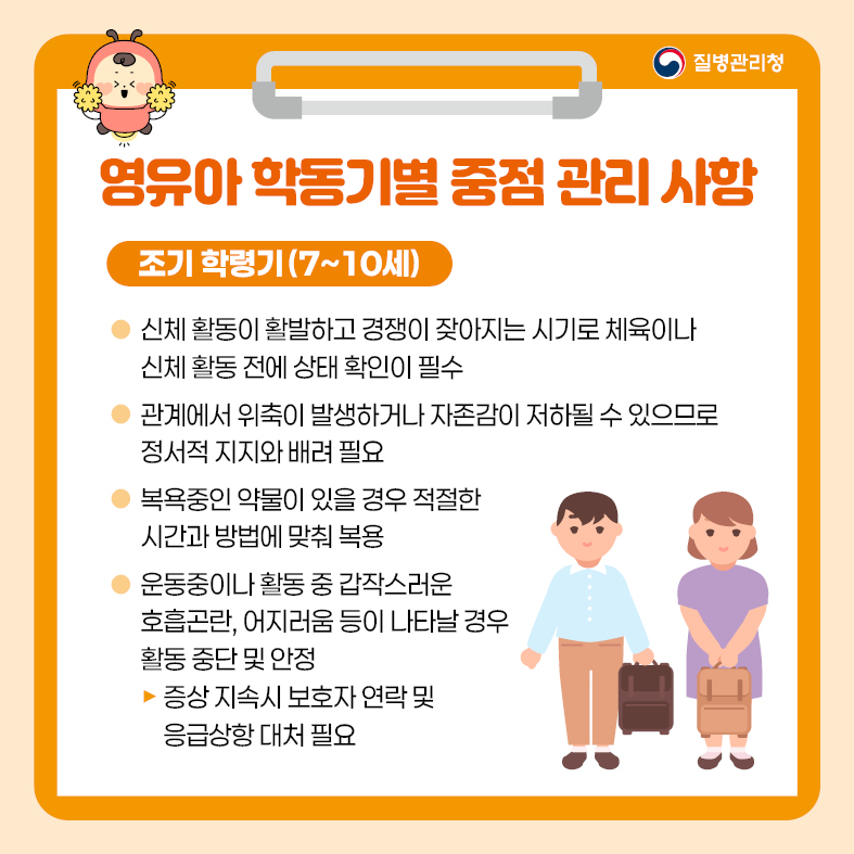 4. 영유아 학동기별 중점 관리 사항 <조기 학령기(7~10세)> - 신체 활동이 활발하고 경쟁이 잦아지는 시기로 체육이나 신체 활동 전에 상태 확인이 필수 - 관계에서 위축이 발생하거나 자존감이 저하될 수 있으므로 정서적 지지와 배려 필요 - 복욕중인 약물이 있을 경우 적절한 시간과 방법에 맞춰 복용 - 운동중이나 활동 중 갑작스러운 호흡곤란, 어지러움 등이 나타날 경우 활동 중단 및 안정  · 증상 지속 시 보호자 연락 및 응급상항 대처 필요