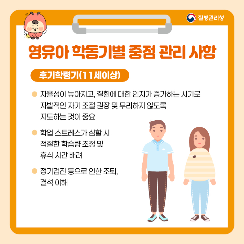 5. 영유아 학동기별 중점 관리 사항 <후기 학령기(11세 이상)> - 자율성이 높아지고, 질환에 대한 인지가 증가하는 시기로 자발적인 자기 조절 권장 및 무리하지 않도록    지도하는 것이 중요 - 학업 스트레스가 심할 시 적절한 학습량 조정 및 휴식 시간 배려 - 정기검진 등으로 인한 조퇴, 결석 이해