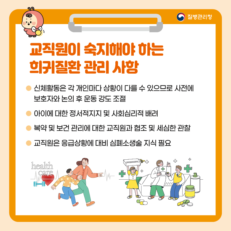6. 교직원이 숙지해야 하는 희귀질환 관리 사항 - 신체활동은 각 개인마다 상황이 다를 수 있으므로 사전에 보호자와 논의 후 운동 강도 조절  - 아이에 대한 정서적 지지 및 사회심리적 배려 - 복약 및 보건 관리에 대한 교직원과 협조 및 세심한 관찰  - 교직원은 응급상황에 대비 심폐소생술 지식 필요
