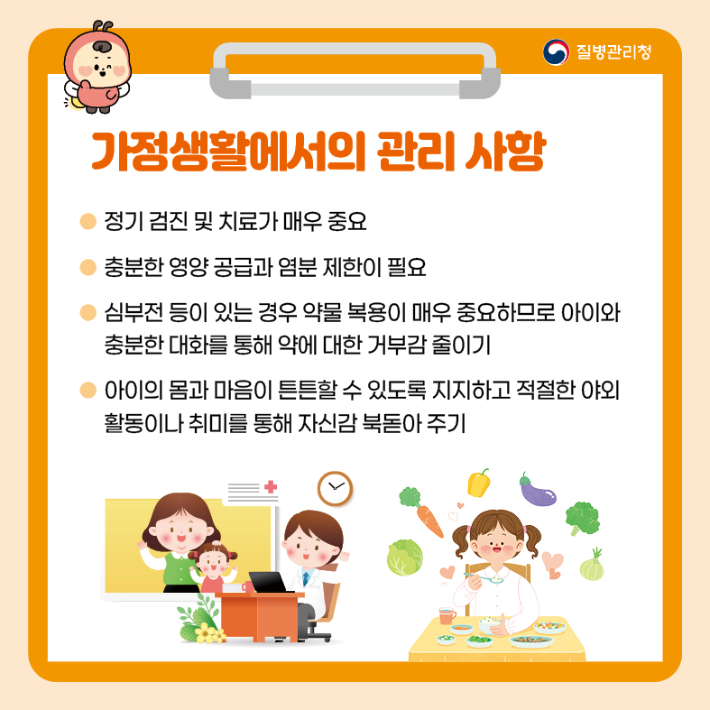 7. 가정생활에서의 관리 사항 - 정기검진 및 치료가 매우 중요 - 충분한 영양 공급과 염분 제한이 필요 - 심부전 등이 있는 경우 약물 복용이 중요하므로 아이와 충분한 대화를 통해 약에 대한 거부감 줄이기 - 아이의 몸과 마음이 튼튼할 수 있도록 지지하고 적절한 야외 활동이나 취미를 통해 자신감 북돋아 주기