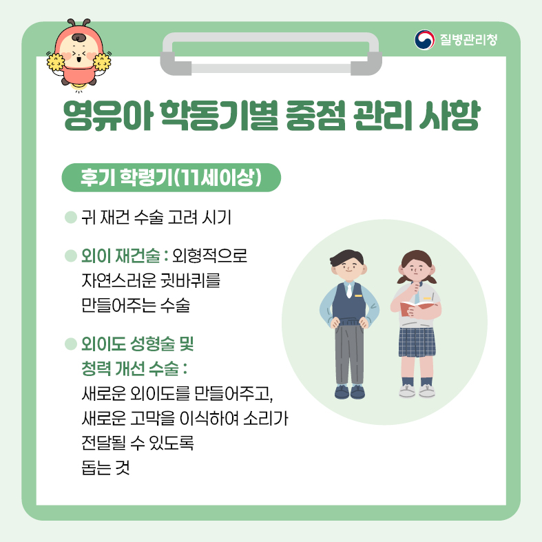 영유아 학동기별 중점 관리 사항 <후기 학령기(11세 이상)> - 귀 재건 수술 고려 시기 - 외이 재건술 : 외형적으로 자연스러운 귓바퀴를 만들어주는 수술  - 외이도 성형술 및 청력 개선 수술 : 새로운 외이도를 만들어주고, 새로운 고막을 이식하여 소리가                                     전달될 수 있도록 돕는 것