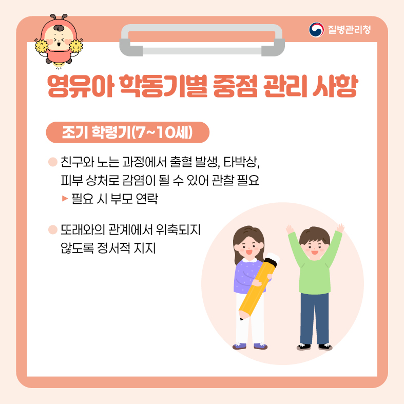 영유아 학동기별 중점 관리 사항 <조기 학령기(7~10세)> - 친구와 노는 과정에서 출혈 발생, 타박상, 피부 상처로 감염이 될 수 있어 관찰 필요   -> 필요시 부모 연락 - 또래와의 관계에서 위축되지 않도록 정서적지지